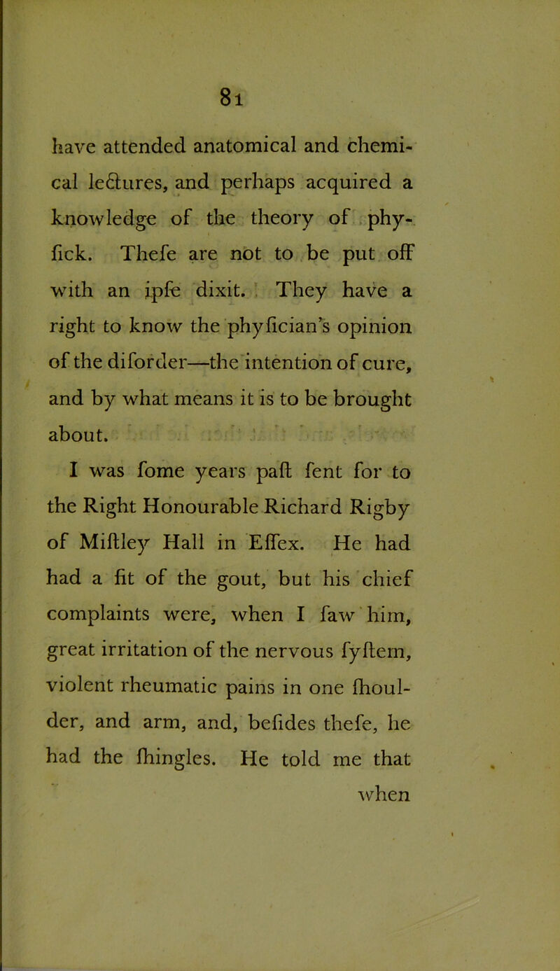 have attended anatomical and chemi- cal le&ures, and perhaps acquired a knowledge of the theory of phy- fick. Thefe are not to be put off with an ipfe dixit. They have a right to know the phyfician s opinion of the diforder—the intention of cure, and by what means it is to be brought about. I was fome years pad fent for to the Right Honourable Richard Rigby of Miftley Hall in Effex. He had had a fit of the gout, but his chief complaints were, when I faw him, great irritation of the nervous fyftem, violent rheumatic pains in one fhoul- der, and arm, and, befides thefe, he had the fhingles. He told me that when