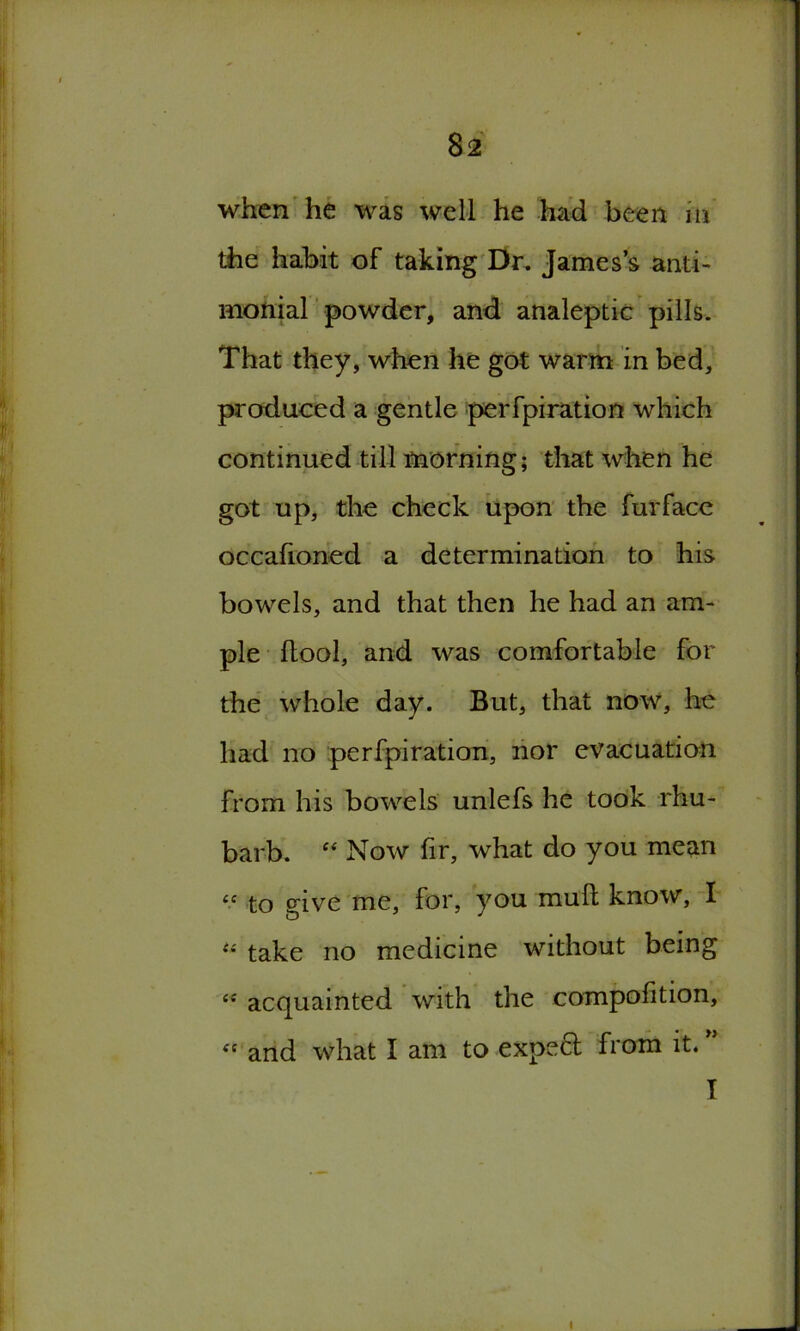 when he was well he had been in the habit of taking Dr. James’s anti- monial powder, and analeptic pills. That they, when he got warm in bed, produced a gentle perfpiration which continued till morning; that when he got up, the check upon the fur face occafioned a determination to his bowels, and that then he had an am- ple (tool, and was comfortable for the whole day. But, that now, he had no perfpiration, nor evacuation from his bowels unlefs he took rhu- barb. “ Now fir, what do you mean « to dve me, for, you mull know, I “ take no medicine without being i{ acquainted with the compolition, <s and what I am to expeft from it. ”