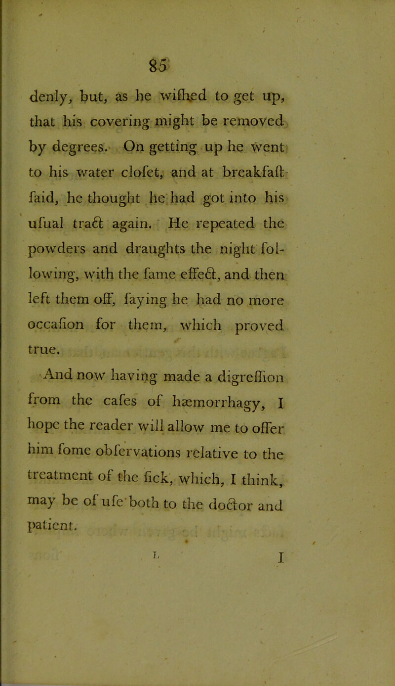 denly, but, as he wiflxed to get up, that his covering might be removed by degrees. On getting up he went to his water clofet, and at breakfaft faid, he thought he had got into his « ufual trad again. He repeated the powders and draughts the night fol- lowing, with the fame effed, and then left them off, faying he had no more occafion for them, which proved true. And now having made a digreflion from the cafes of haemorrhagy, I hope the reader will allow me to offer him fome obfervations relative to the treatment of the lick, which, I think, may be of ufe both to the dodor and patient.