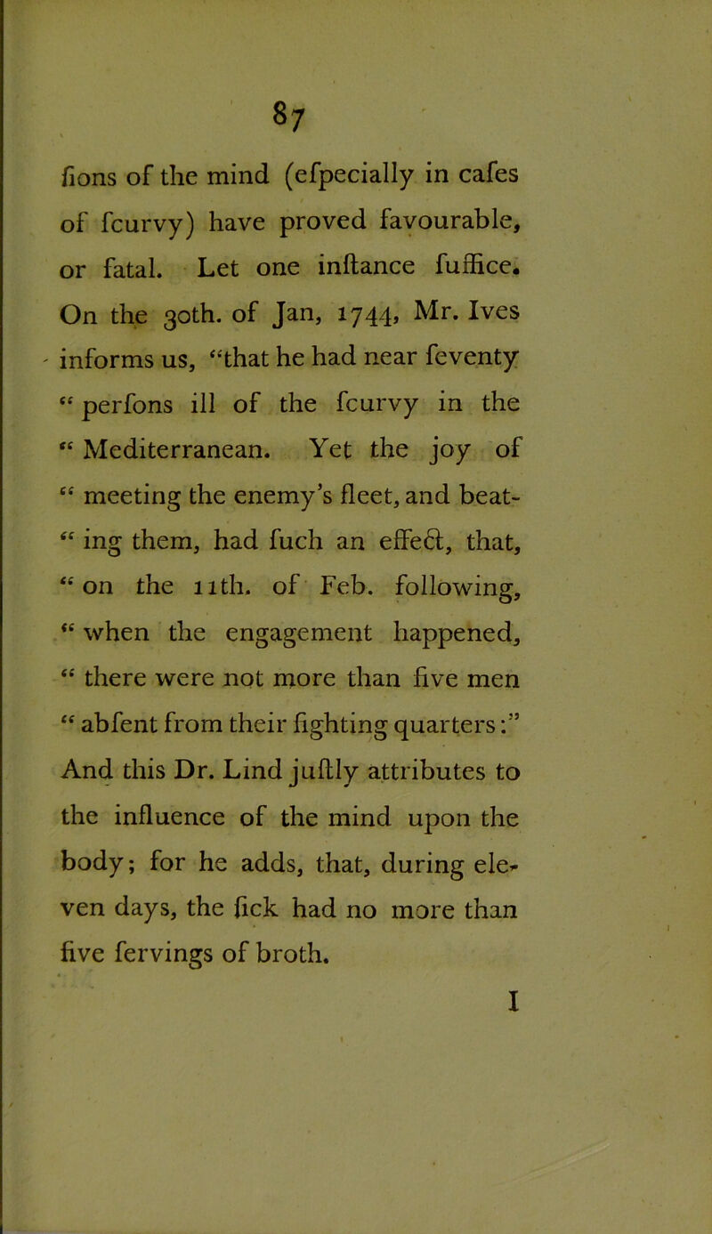 fions of the mind (efpecially in cafes / of fcurvy) have proved favourable, or fatal. Let one inftance fuffice. On the 30th. of Jan, 1744, Mr. Ives ' informs us, “that he had near feventy  perfons ill of the fcurvy in the “ Mediterranean. Yet the joy of “ meeting the enemy’s fleet, and beat- “ ing them, had fuch an effect, that, “on the 11th. of Feb. following, “ when the engagement happened, “ there were not more than five men “ abfent from their fighting quarters And this Dr. Lind juftly attributes to the influence of the mind upon the body; for he adds, that, during ele* ven days, the fick had no more than five fervings of broth.