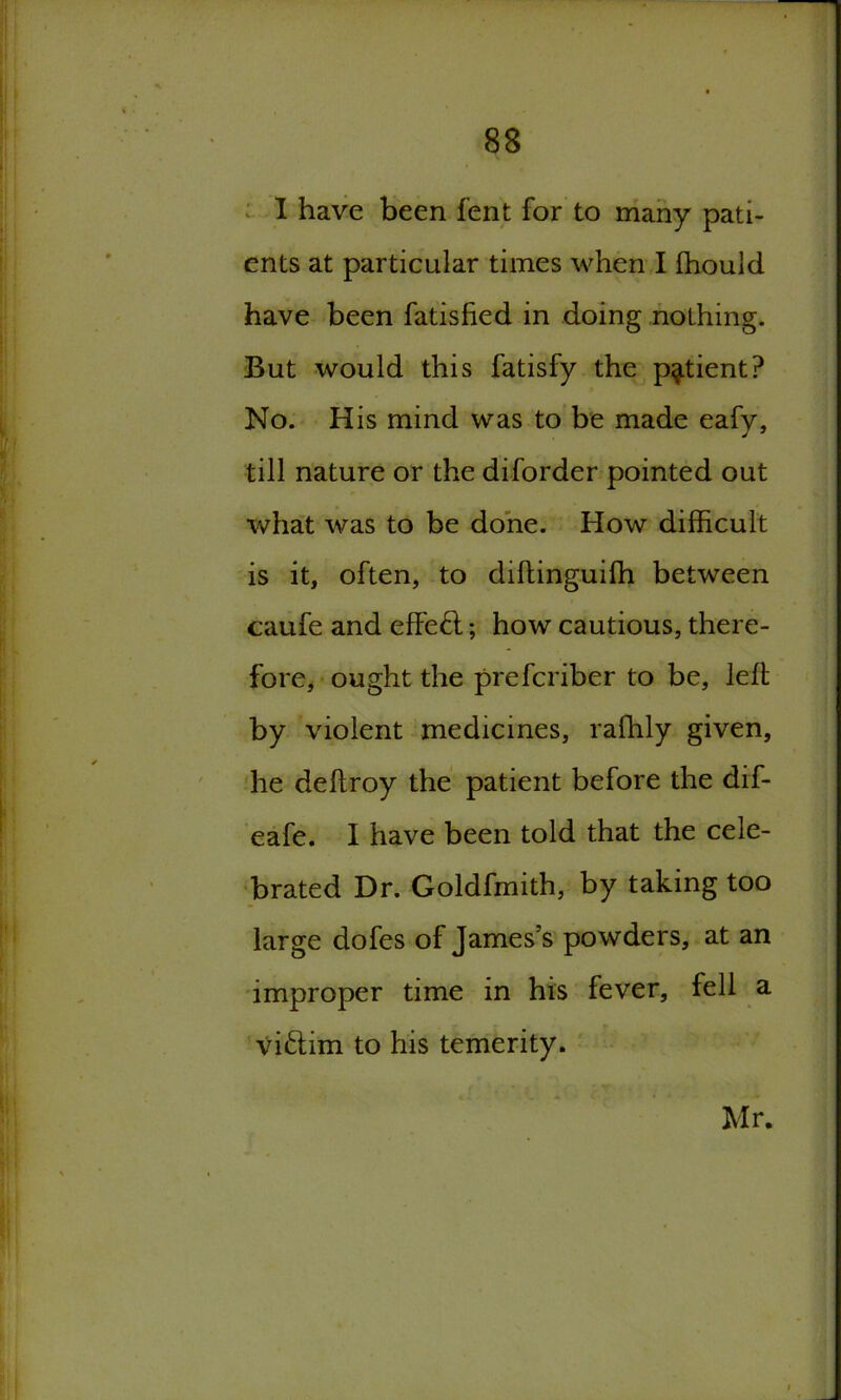 I have been fent for to many pati- ents at particular times when I fhouid have been fatisfied in doing nothing. But would this fatisfy the patient? No. His mind was to be made eafy, till nature or the diforder pointed out what was to be done. How difficult is it, often, to diftinguiffi between caufe and effect; how cautious, there- fore, ought the prefcriber to be, left by violent medicines, raffily given, he deftroy the patient before the dif- eafe. I have been told that the cele- brated Dr. Goldfmith, by taking too large dofes of James’s powders, at an improper time in his fever, fell a victim to his temerity. Mr.