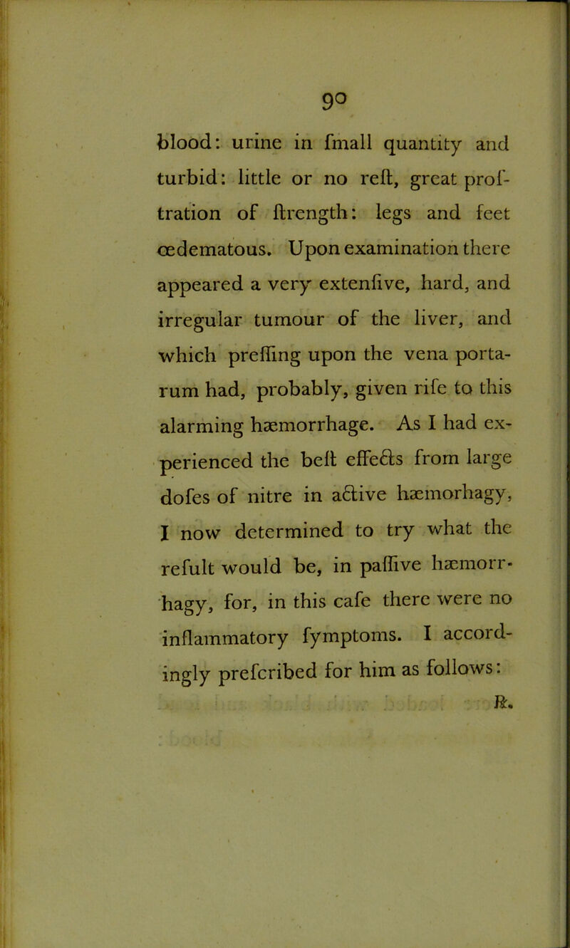 9° blood: urine in fmall quantity and turbid: little or no reft, great prof- tration of ftrength: legs and feet cedematous. Upon examination there appeared a very extenftve, hard, and irregular tumour of the liver, and which prefting upon the vena porta- rum had, probably, given rife to this alarming haemorrhage. As I had ex- perienced the belt effe&s from large dofes of nitre in aftive haemorhagy, I now determined to try what the refult would be, in paflive haemorr- hagy, for, in this cafe there were no inflammatory fymptoms. I accord- ingly prefcribed for him as follows. ft*