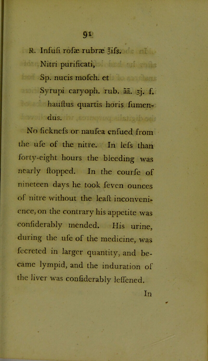 R. Infufi rofas rubrae 3ifs. Nitri purificati, Sp. nucis mofch. et Syrupi caryoph. rub. aa. sj. f. hauhus quartis horis fumen- dus. No ficknefs or naufea enfued from the ufe of the nitre. In lefs than forty-eight hours the bleeding was nearly hopped. In the courfe of nineteen days he took feven ounces of nitre without the leah inconveni- ence, on the contrary his appetite was confiderably mended. IIis urine, during the ufe of the medicine, was fecreted in larger quantity, and be- came lympid, and the induration of the liver was confiderably leffened. In