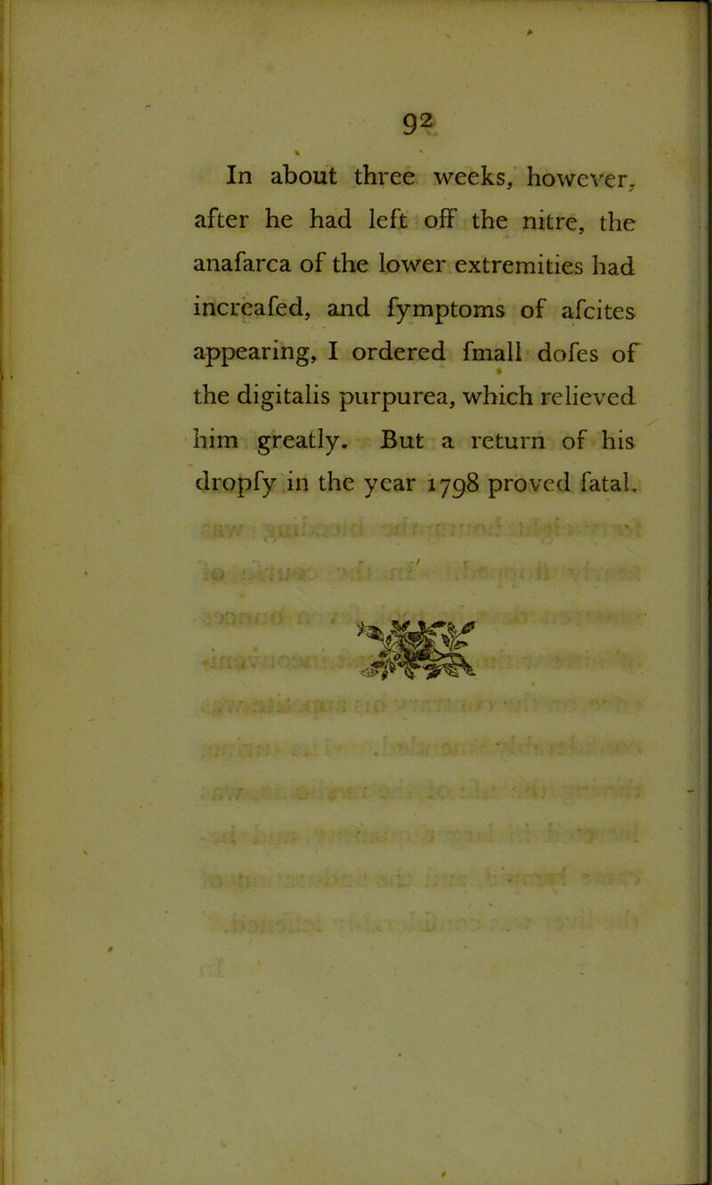 92 % ' In about three weeks, however, after he had left off the nitre, the anafarca of the lower extremities had increafed, and fymptoms of afcites appearing, I ordered fmall dofes of the digitalis purpurea, which relieved him greatly. But a return of his dropfy in the year 1798 proved fatal. t>4-. *0