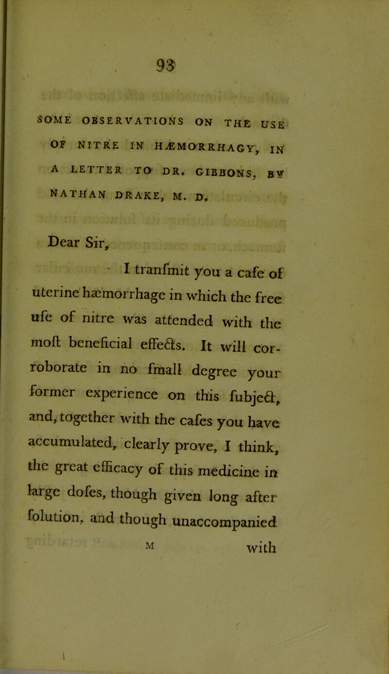 SOME OBSERVATIONS ON THE USE OF NITRE IN H AS M OR RHAGY, IN A LETTER TO DR. GIBBONS, B* NATHAN DRAKE, M. D. Dear Sir, • I tranfmit you a cafe of uterine haemorrhage in which the free ufe of nitre was attended with the moft beneficial effeds. It will cor- roborate in no final 1 degree your former experience on this fubjed, and, together with the cafes you have accumulated, clearly prove, I think, the great efficacy of this medicine in large dofes, though given long after folution, and though unaccompanied M with /