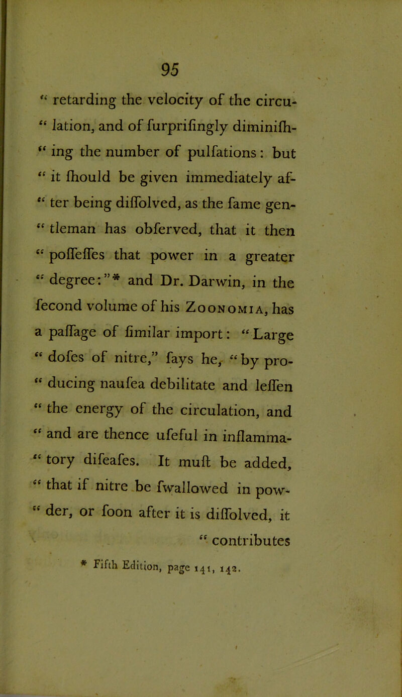 retarding the velocity of the circu- “ lation, and of furprifingly diminifti- u ing the number of pulfations : but “ it fhould be given immediately af- <c ter being diffolved, as the fame gen-  tleman has obferved, that it then “ poffelfes that power in a greater “ degree:”* and Dr. Darwin, in the fecond volume of his Zoonomia, has a palfage of fimilar import: “ Large “ dofes of nitre,” fays he, “ by pro- <f ducing naufea debilitate and lelfen e< the energy of the circulation, and “ and are thence ufeful in inflamma- ,c tory difeafes. It muH be added, “ that if nitre be fwallowed in pow- Sf der, or foon after it is dilTolved, it “ contributes * Fifth Edition, page 141, 142.