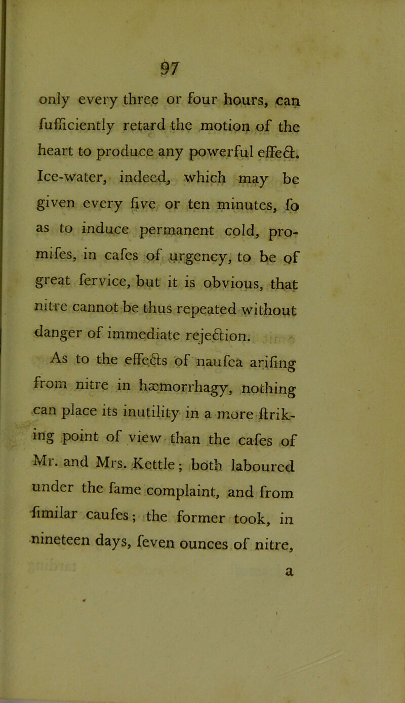 only every three or four hours, can fufiiciently retard the motion of the heart to produce any powerful effe6L Ice-water, indeed, which may be given every five or ten minutes, fo as to induce permanent cold, pro- mifes, in cafes of urgency, to be of great fervice, but it is obvious, that nitre cannot be thus repeated without danger of immediate reje&ion. As to the effe.&s of naufea arifing from nitre in hscmorrhagy, nothing can place its inutility in a more ftrik- ing point of view than the cafes of Mi. and Mrs. Kettle; both laboured under the fame complaint, and from fimilar caufes; the former took, in nineteen days, feven ounces of nitre. a