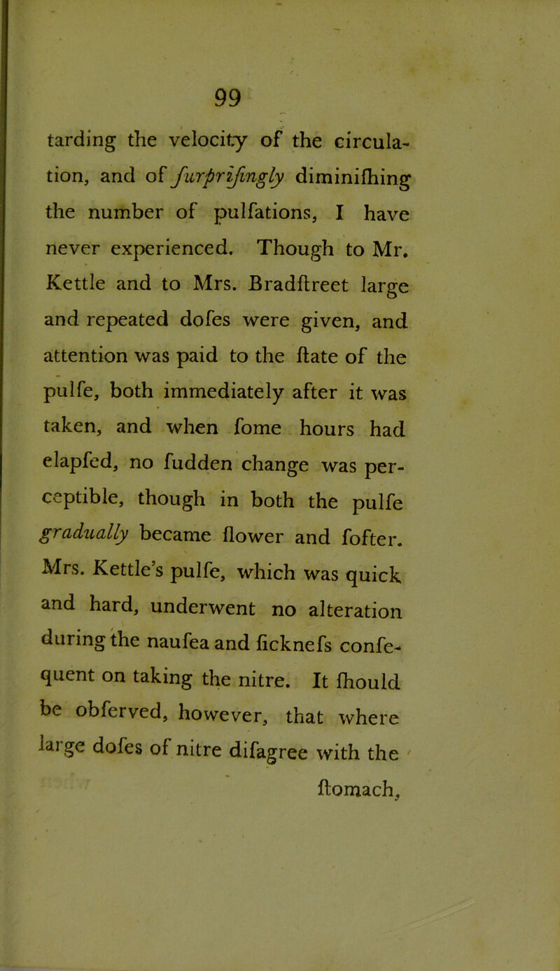 tarding the velocity of the circula- tion, and of furprifmgly diminifhing the number of pulfations, I have never experienced. Though to Mr. Kettle and to Mrs. Bradftreet large and repeated dofes were given, and attention was paid to the hate of the pulfe, both immediately after it was taken, and when fome hours had elapfed, no fudden change was per- ceptible, though in both the pulfe gradually became flower and fofter. Mrs. Kettle’s pulfe, which was quick and hard, underwent no alteration during the naufea and ficknefs confe- quent on taking the nitre. It fhould be obferved, however, that where lai ge dofes of nitre difagree with the ftomach.