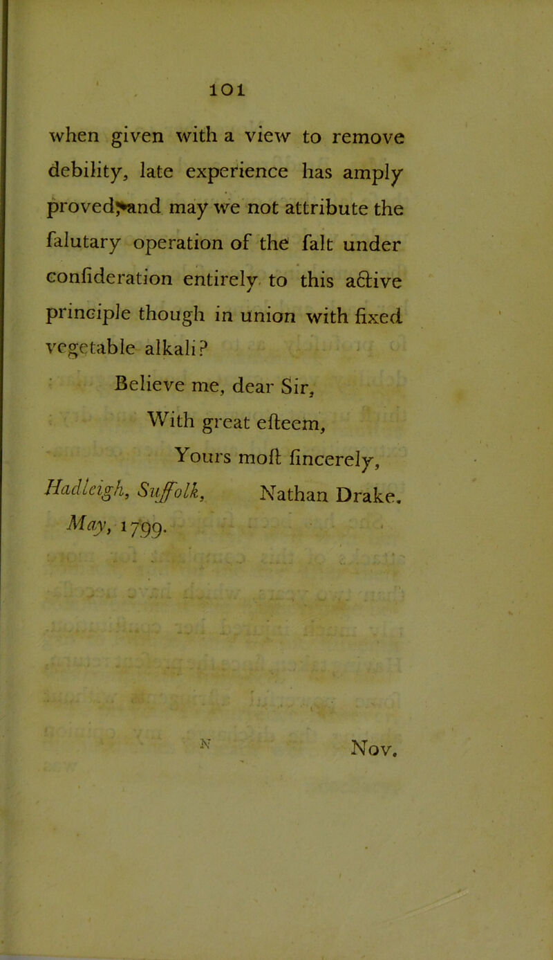 1 101 when given with a view to remove debility, late experience has amply proved^and may we not attribute the falutary operation of the fait under conlideration entirely to this aftive principle though in union with fixed vegetable alkali? Believe me, dear Sir, With great efteem. Yours moll fincerely, Had Leigh, Suffolk, Nathan Drake. May, 1799. N Nov,