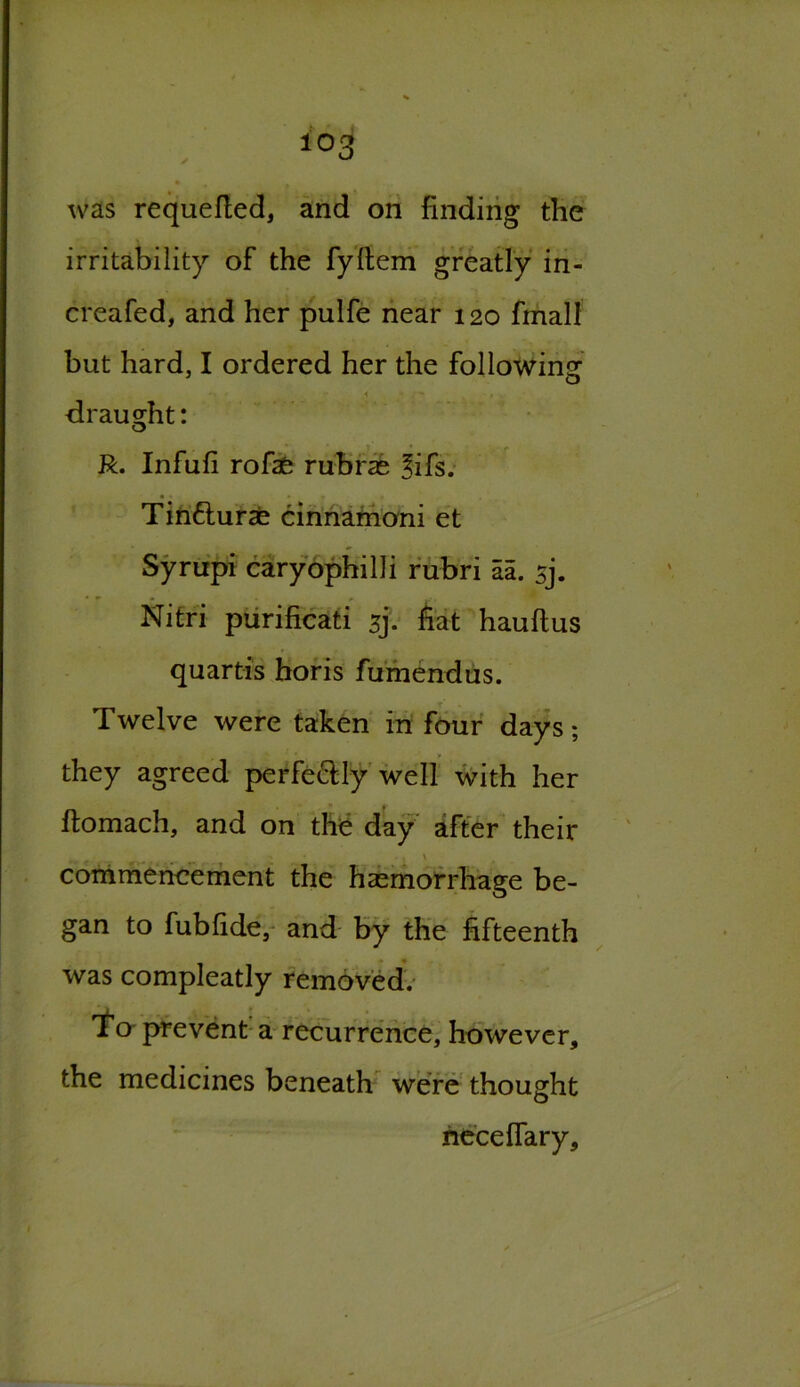 i°3 was requeued, and on finding the irritability of the fyltem greatly in- creafed, and her pulfe near 120 final! but hard, I ordered her the following * / - draught: o R. Infufi rofae rubras $ifs. Tinfturae cinnamoni et Syrupi caryophilli rubri aa. sj. Nitri purificati sj. hat hauftus quartis horis fumendus. Twelve were taken in four days; they agreed perfectly well with her ftomach, and on the day after their \ commencement the hasmorrhage be- gan to fubfide, and by the fifteenth was compleatly removed. To prevent a recurrence, however, the medicines beneath were thought neceffary.