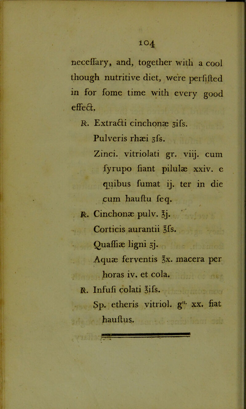 necefi'ary, and, together with a cool though nutritive diet, were perfilted in for fome time with every good effeft. R. Extra&i cinchonas sifs. Pulveris rhasi sfs. Zinci. vitriolati gr. viij. cum fyrupo fiant pilulae xxiv. e quibus fumat ij. ter in die cum hauflu feq. R. Cinchonae pulv. 3j. Corticis aurantii 3fs. Quafliae ligni sj. Aquas ferventis macera per horas iv. et cola. r R. Infufi colati ^ifs. Sp. etheris vitriol. g“* xx. fiat hauftus.