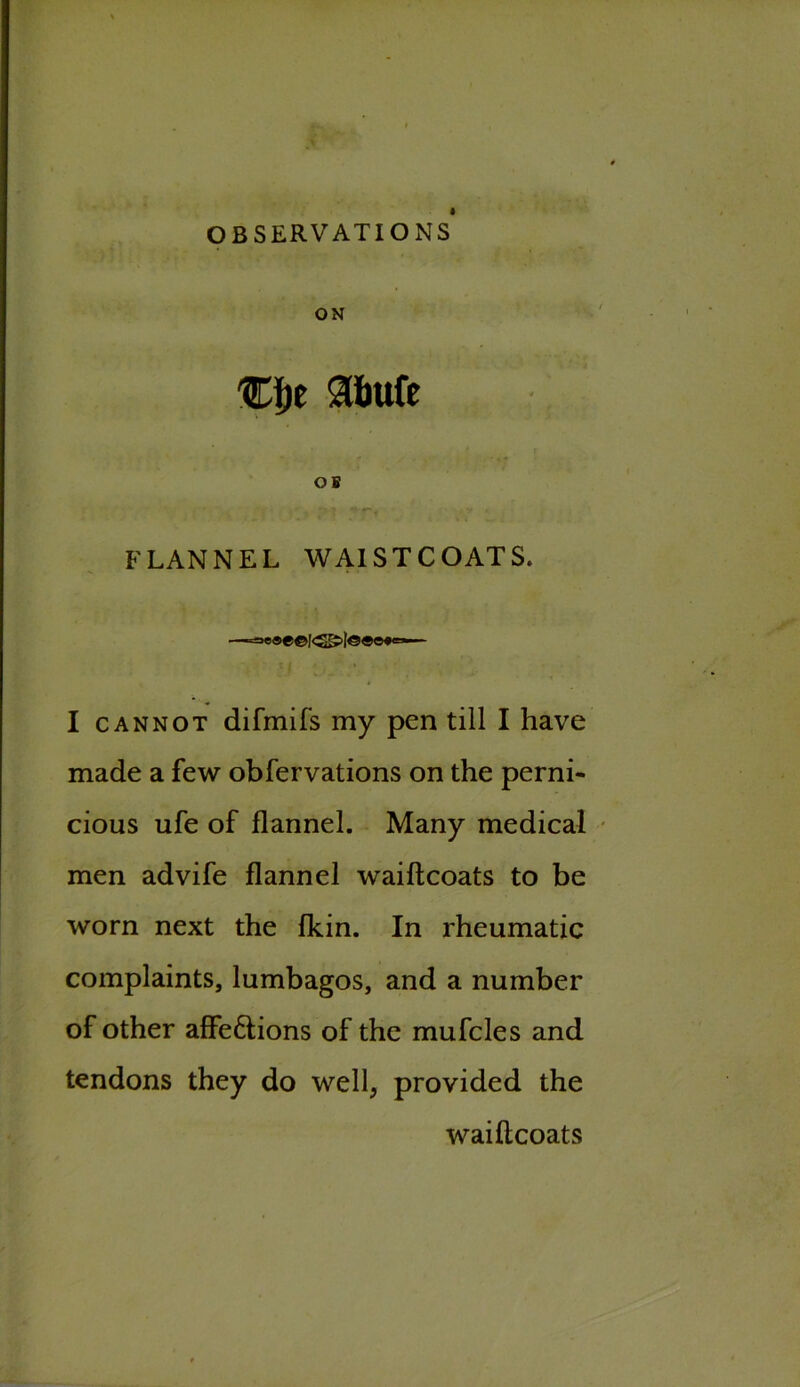 OBSERVATIONS ON %\)t Slfeufe OB FLANNEL WAISTCOATS. —=M>®e©!<55>|©«©*=— I cannot difmifs my pen till I have made a few obfervations on the perni- cious ufe of flannel. Many medical men advife flannel waiftcoats to be worn next the fkin. In rheumatic complaints, lumbagos, and a number of other affe&ions of the mufcles and tendons they do well, provided the waiftcoats