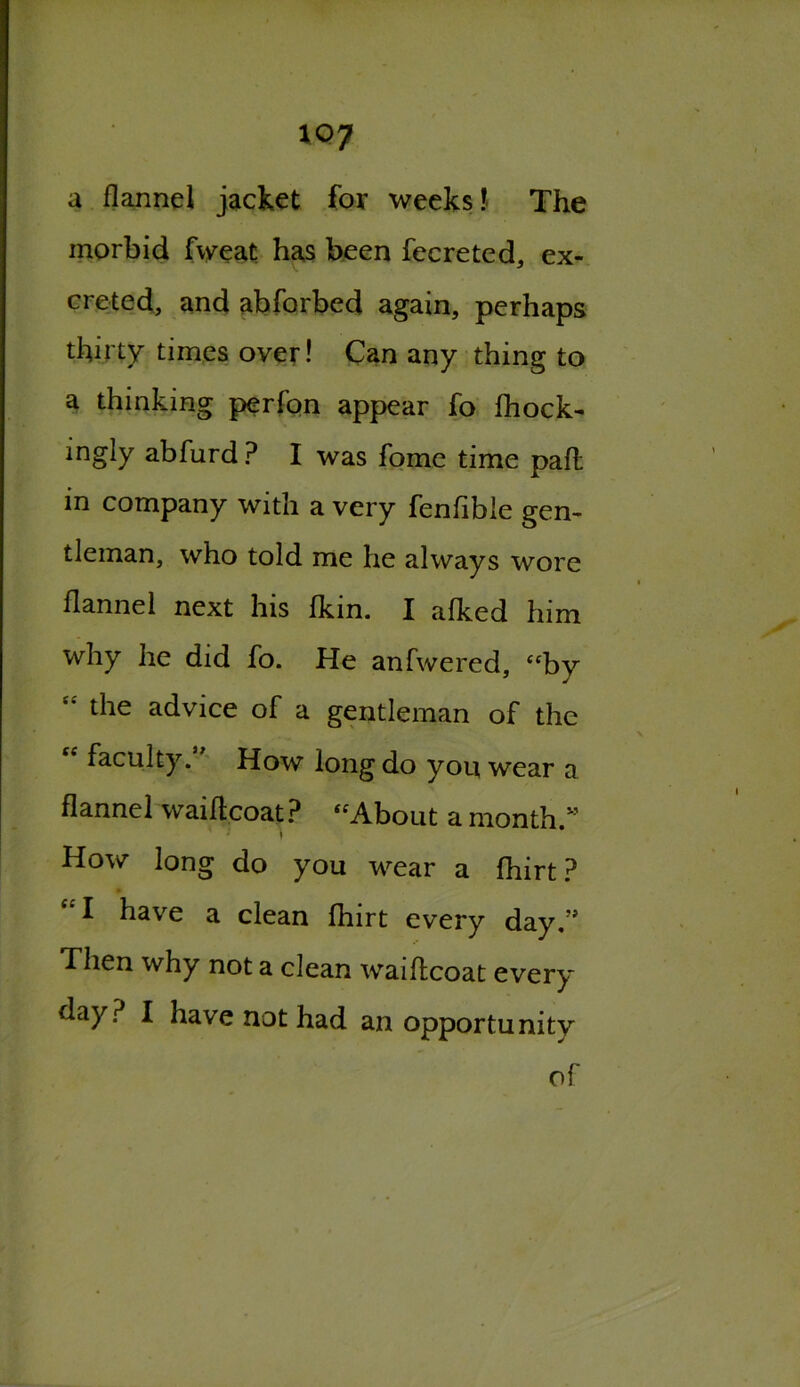 a flannel jacket for weeks! The morbid fweat has been fecreted, ex- creted, and abforbed again, perhaps thirty times over! Can any thing to a thinking perfon appear fo fhock- ingly abfurd? I was fome time pafl in company with a very fenfible gen- tleman, who told me he always wore flannel next his fkin. I afked him why he did fo. He anfwered, “by “ the advice of a gentleman of the faculty. How long do you wear a flannel waiflcoat? “About a month.” ' * I How long do you wear a fhirt? C£I have a clean fhirt every day.” Then why not a clean waiflcoat every day? I have not had an opportunity of