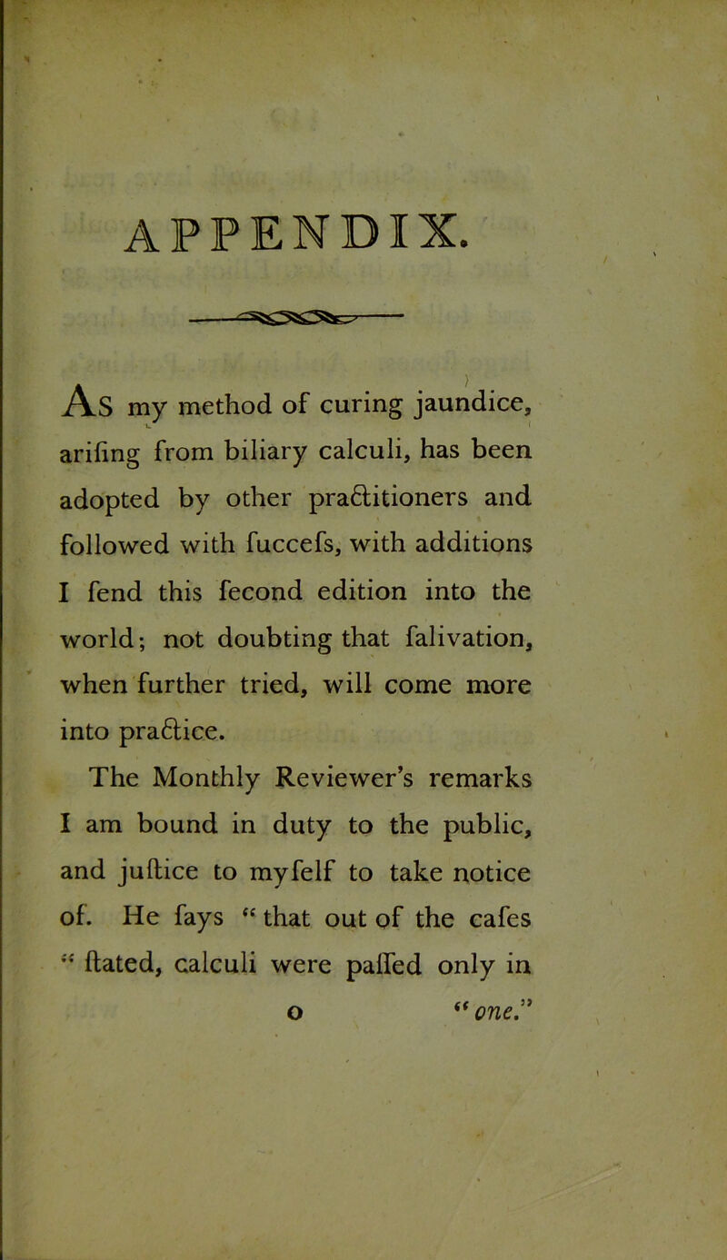 appendix. As my method of curing jaundice, ariling from biliary calculi, has been adopted by other practitioners and followed with fuccefs, with additions I fend this fecond edition into the world; not doubting that falivation, when further tried, will come more into praftice. The Monthly Reviewer’s remarks I am bound in duty to the public, and jultice to myfelf to take notice of. He fays “ that out of the cafes ” ftated, calculi were palled only in