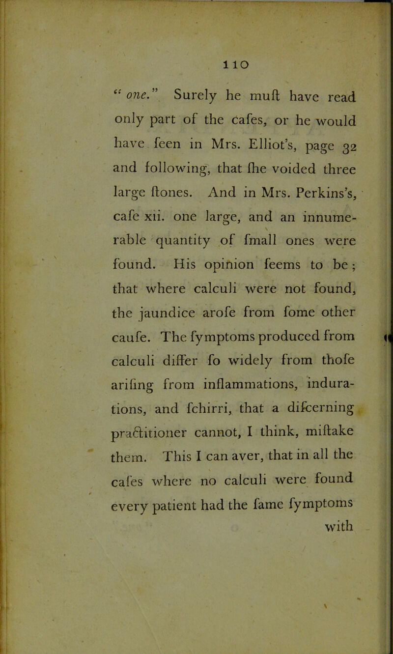 “one.” Surely he mu ft have read only part of the cafes, or he would have feen in Mrs. Elliot’s, page 32 and following, that fhe voided three large ftones. And in Mrs. Perkins’s, cafe xii. one large, and an innume- rable quantity of fmall ones were found. His opinion feems to be; that where calculi were not found, the jaundice arofe from fome other caufe. The fymptoms produced from calculi differ fo widely from thofe ariling from inflammations, indura- tions, and fchirri, that a discerning practitioner cannot, I think, miftake them. This I can aver, that in all the cafes where no calculi were found every patient had the fame fymptoms with