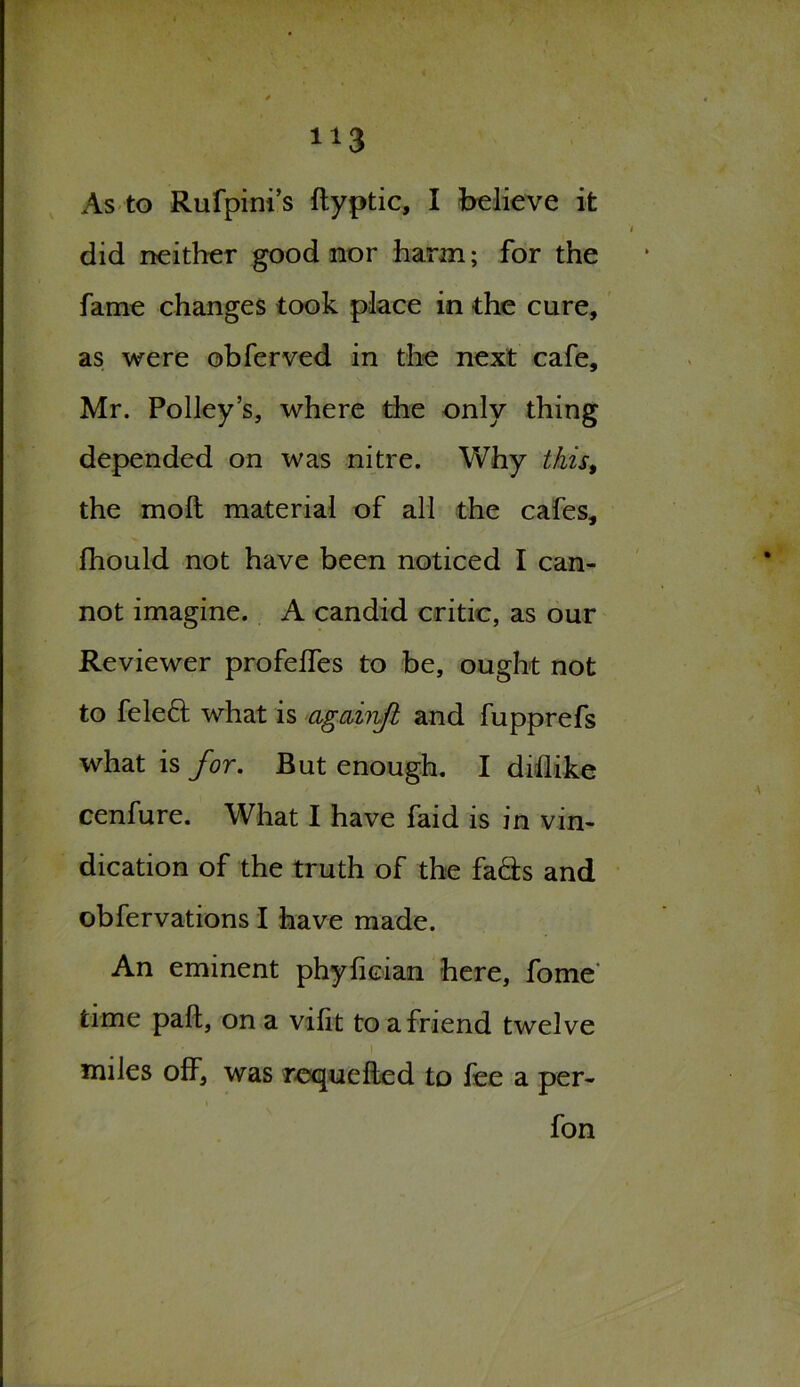 As to Rufpini’s ftyptic, I believe it did neither good nor harm; for the fame changes took place in the cure, as were obferved in the next cafe, Mr. Polley’s, where the only thing depended on was nitre. Why this, the molt material of all the cafes, fhould not have been noticed I can- not imagine. A candid critic, as our Reviewer profelfes to be, ought not to feled what is agciinfl and fupprefs what is for. But enough. I diflike cenfure. What I have faid is in vin- dication of the truth of the fads and obfervations I have made. An eminent phyfician here, fome time paft, on a vilit to a friend twelve miles off, was requeflcd to fee a per- fon