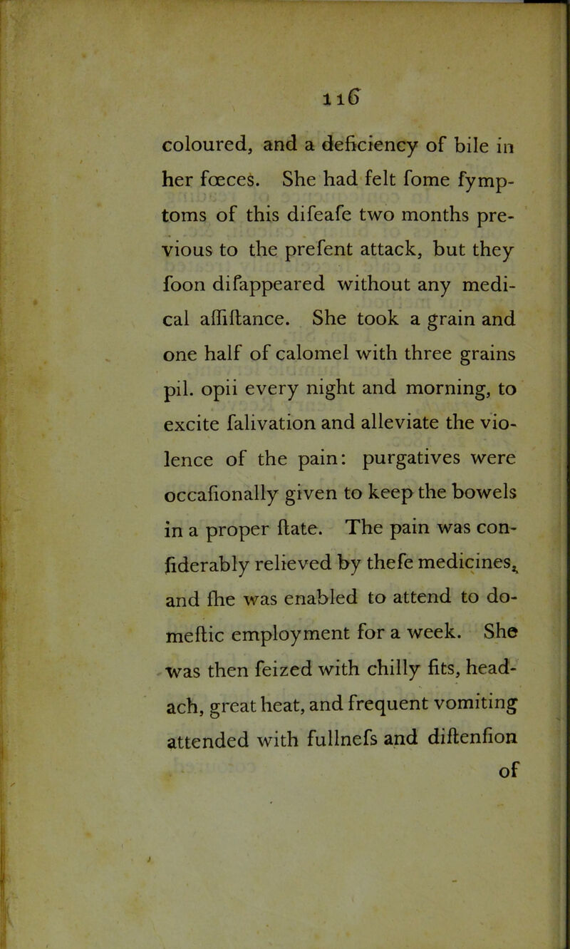 coloured, and a deficiency of bile in her foeces. She had felt fome fymp- toms of this difeafe two months pre- vious to the prefent attack, but they foon difappeared without any medi- cal alfiltance. She took a grain and one half of calomel with three grains pil. opii every night and morning, to excite falivation and alleviate the vio- lence of the pain: purgatives were occafionally given to keep the bowels in a proper Hate. The pain was con- fiderably relieved by thefe medicines^ and flie was enabled to attend to do- meftic employment for a week. She was then feized with chilly fits, head- ach, great heat, and frequent vomiting attended with fullnefs and diftenfion of