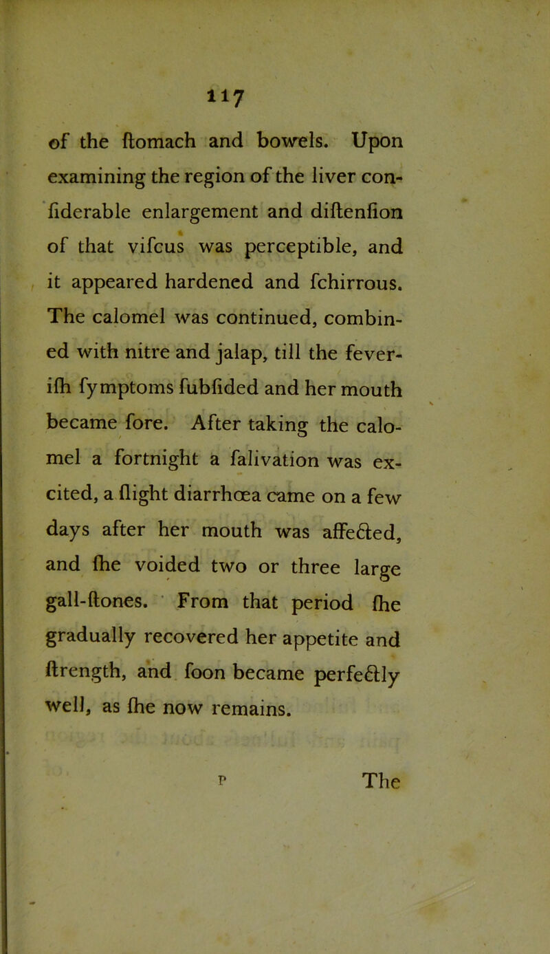 H7 of the ftomach and bowels. Upon examining the region of the liver con- fiderable enlargement and diftenlion I of that vifcus was perceptible, and it appeared hardened and fchirrous. The calomel was continued, combin- ed with nitre and jalap, till the fever- ilh fymptoms fubfided and her mouth became fore. After taking the calo- mel a fortnight a falivation was ex- cited, a flight diarrhoea came on a few days after her mouth was affe&ed, and fhe voided two or three large gall-ftones. From that period fhe gradually recovered her appetite and ftrength, and foon became perfectly well, as fhe now remains. ? The