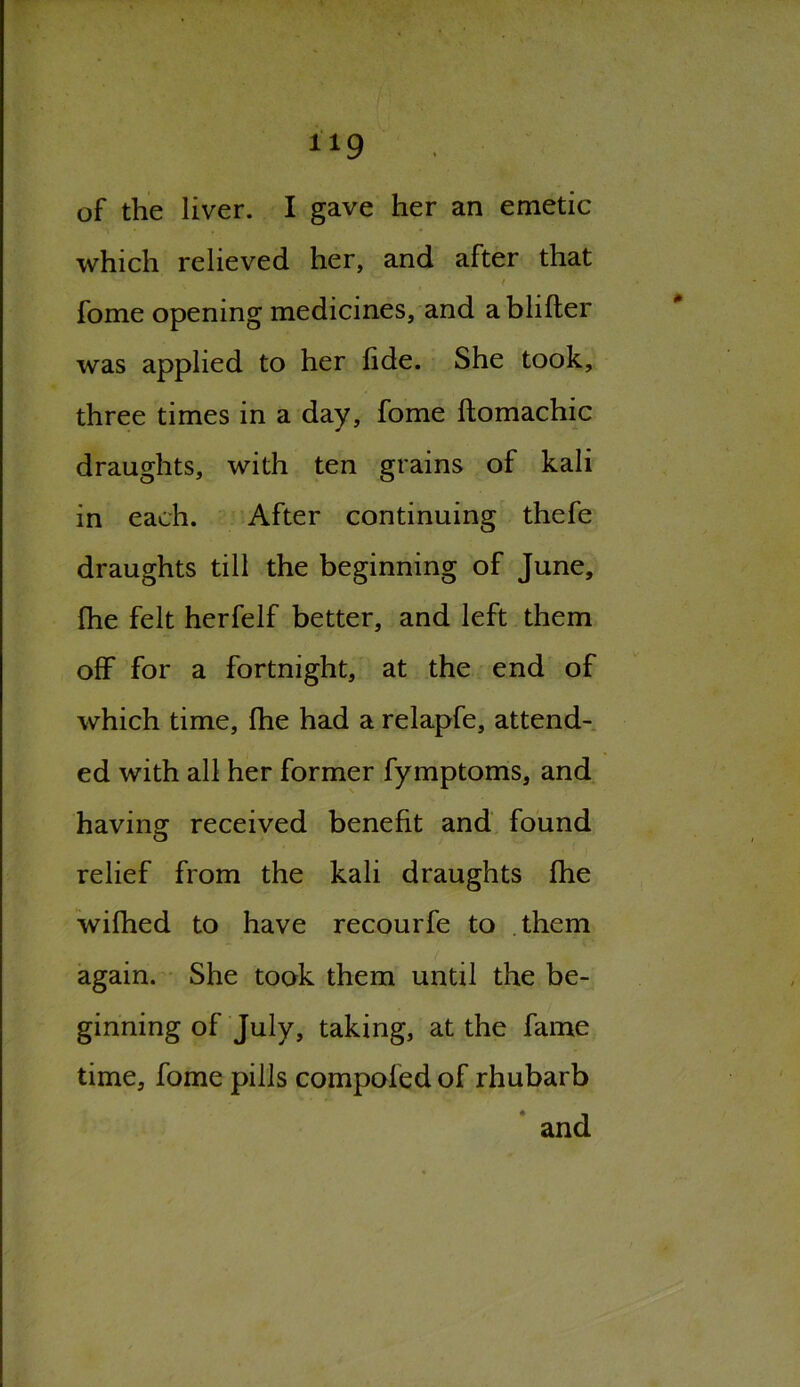 1X9 of the liver. I gave her an emetic which relieved her, and after that V ' ' t ' * fome opening medicines, and ablifter was applied to her fide. She took, three times in a day, fome ftomachic draughts, with ten grains of kali in each. After continuing thefe draughts till the beginning of June, fhe felt herfelf better, and left them off for a fortnight, at the end of which time, fhe had a relapfe, attend- ed with all her former fymptoms, and having received benefit and found relief from the kali draughts fhe wifhed to have recourfe to them again. She took them until the be- ginning of July, taking, at the fame time, fome pills compofed of rhubarb and