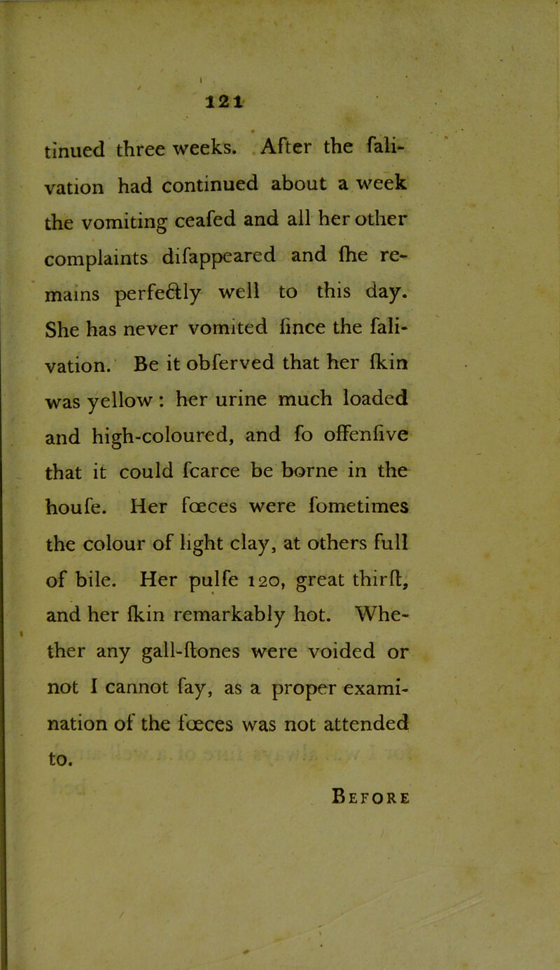 / • v tinued three weeks. After the fali- vation had continued about a week the vomiting ceafed and all her other complaints difappeared and (he re- mains perfe&ly well to this day. She has never vomited fince the fali- vation. Be it obferved that her fkin was yellow : her urine much loaded and high-coloured, and fo offenfive that it could fcarce be borne in the houfe. Her faeces were fometimes the colour of light clay, at others full of bile. Her pulfe 120, great third, and her fkin remarkably hot. Whe- ther any gall-ftones were voided or not I cannot fay, as a proper exami- nation of the faeces was not attended to. Before