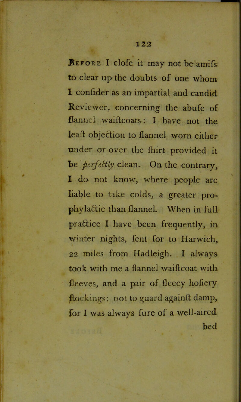 Before I clofe it may not be amifs to clear up the doubts of one whom I confider as an impartial and candid Reviewer, concerning the abufe of flannel waidcoats: I have not the lead obje&ion to flannel worn either under or over the fhirt provided it be perfectly clean. On the contrary, I do not know, where people are liable to take colds, a greater pro- phyla&ic than flannel. When in full praftice I have been frequently, in winter nights, fent for to Harwich* 22 miles from Hadleigh. I always took with me a flannel waidcoat with lleeves, and a pair of fleecy holiery dockings: not to guard againd damp, for I was always fure of a well-aired bed