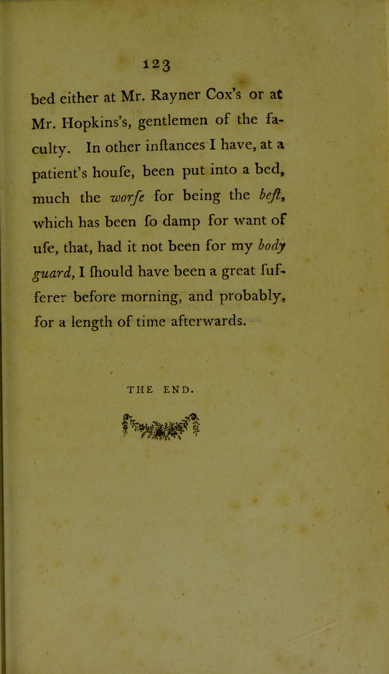 bed either at Mr. Rayner Cox’s or at Mr. Hopkins’s, gentlemen of the fa- culty. In other inltances I have, at a patient’s houfe, been put into a bed, much the worfe for being the bejl, which has been fo damp for want of ufe, that, had it not been for my body guard, I fhould have been a great fuf- ferer before morning, and probably, for a length of time afterwards. THE END.