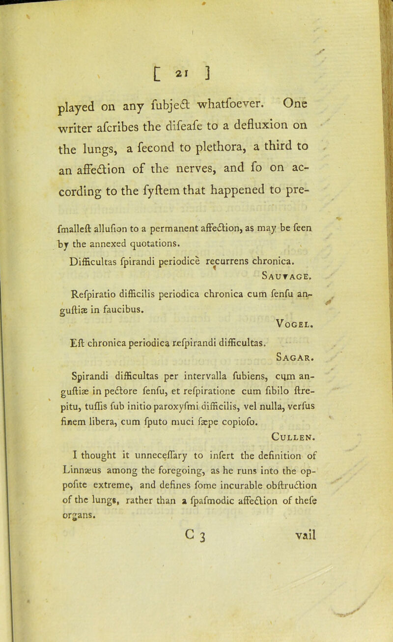 V [ 21 ] played on any fubje6l whatfoever. One writer aferibes the difeafe to a defluxion on • the lungs, a feeond to plethora, a third to , an afFedion of the nerves, and fo on ac- cording to the fyftem that happened to pre- fmalleft allufion to a permanent afFedlion, as may be feen by the annexed quotations. Difficultas fpirandi periodice re^currens chronica. Sautage. Refpiratio difficilis periodica chronica cum fenfu an- , guftiae in faucibus. . Vogel. Eft chronica periodica refpirandi difficultas. Sagar. Spirandi difficultas per intervalla fubiens, ciim an- guftise in pe£lore fenfu, et refpirationc cum fibilo lire- % pitu, tuflis fub initio paroxyfmi difficilis, vel nulla, verfus finem libera, cum fputo muci fa:pe copiofo. Cullen. I thought it unnecefTary to infert the definition' of Linnaeus among the foregoing, as he runs into the op- pofitc extreme, and defines fome incurable obftru<5lion of the lungs, rather than a fpafmodic affedlion of thefe organs. G 3 vail y