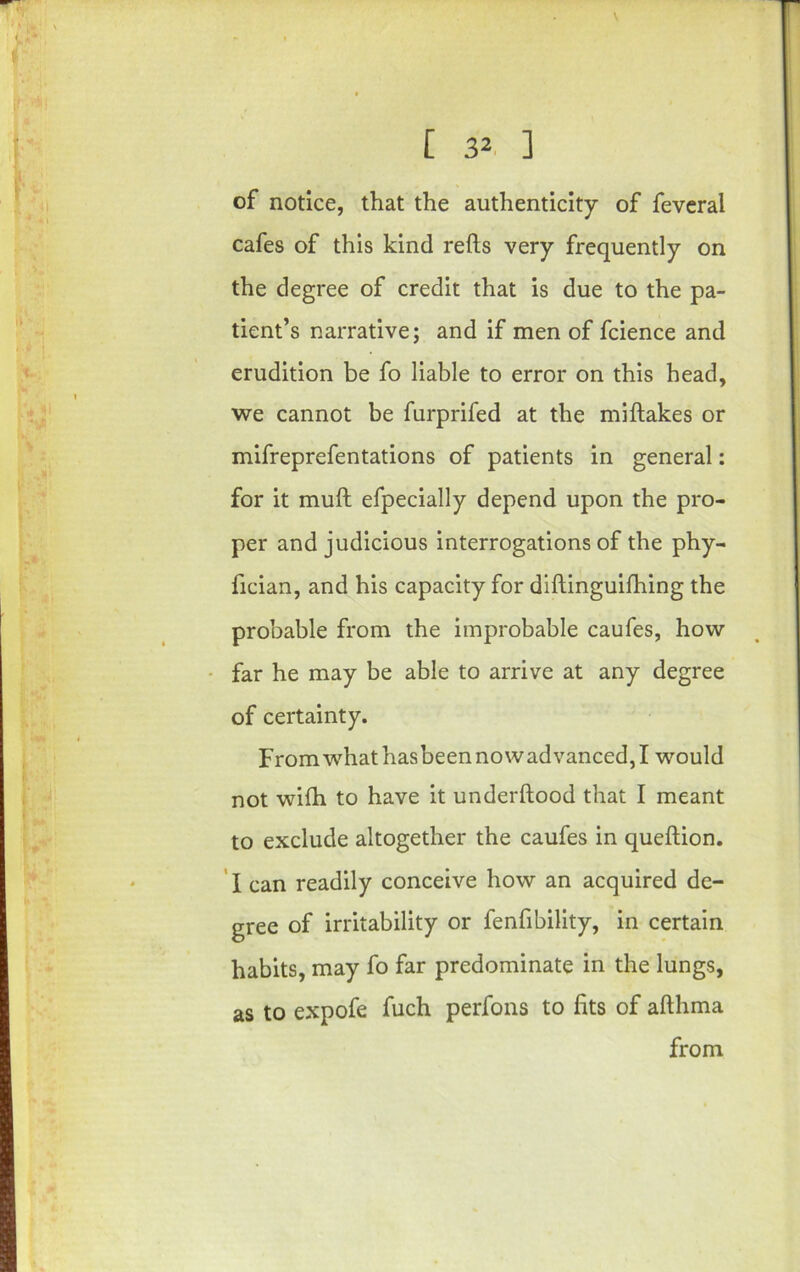 of notice, that the authenticity of fevcral cafes of this kind reds very frequently on the degree of credit that is due to the pa- tient’s narrative; and if men of fcience and erudition be fo liable to error on this head, ■we cannot be furprifed at the miftakes or mifreprefentations of patients in general: for it muft efpecially depend upon the pro- per and judicious interrogations of the phy- fician, and his capacity for diftinguilhing the probable from the improbable caufes, how • far he may be able to arrive at any degree of certainty. From what hasbeen nowadvanced, I would not wiih to have it underftood that I meant to exclude altogether the caufes in queftion. ’ I can readily conceive how an acquired de- gree of irritability or fenfibility, in certain habits, may fo far predominate in the lungs, as to expofe fuch perfons to fits of afthma from