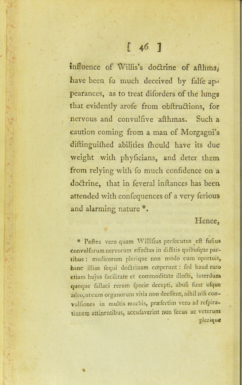 influence of Willis’s dodrine of afthma^ have been fo much deceived by falfe ap-^ pearances, as to treat diforders of the lungs that evidently arofe from obflrudions, for nervous and convulhve 'afthmas. Such a caution coming from a man of Morgagni’s diftinguifhed abilities Ihould have its due weight with phyhcians, and deter them from relying with fo much confidence on a dodrine, that in feveral inftances has been attended with confequences of a very ferious and alarming nature *, Hence, * Poftca vero quam Willirius perfecutus eft fufius convulforum nervorum effsdtus in diflitis quib’ufque par- tibus ; medicorum plerique non niodo cum oportuit, hanc illius fequi dodtrinam cceperunt: fed baud raro ctiam hujus facilitate et commoditate illedli, interdum quoque fallaci return fpecie decepti, abufi funt ufque adeo,utcum organorum vitia non deeftent, nihil nifi con- vulfiones in multis morbis, prsefertim vero ad refpira- tionem attincntibus, accufaverint non fecus ac veterum  plerique %