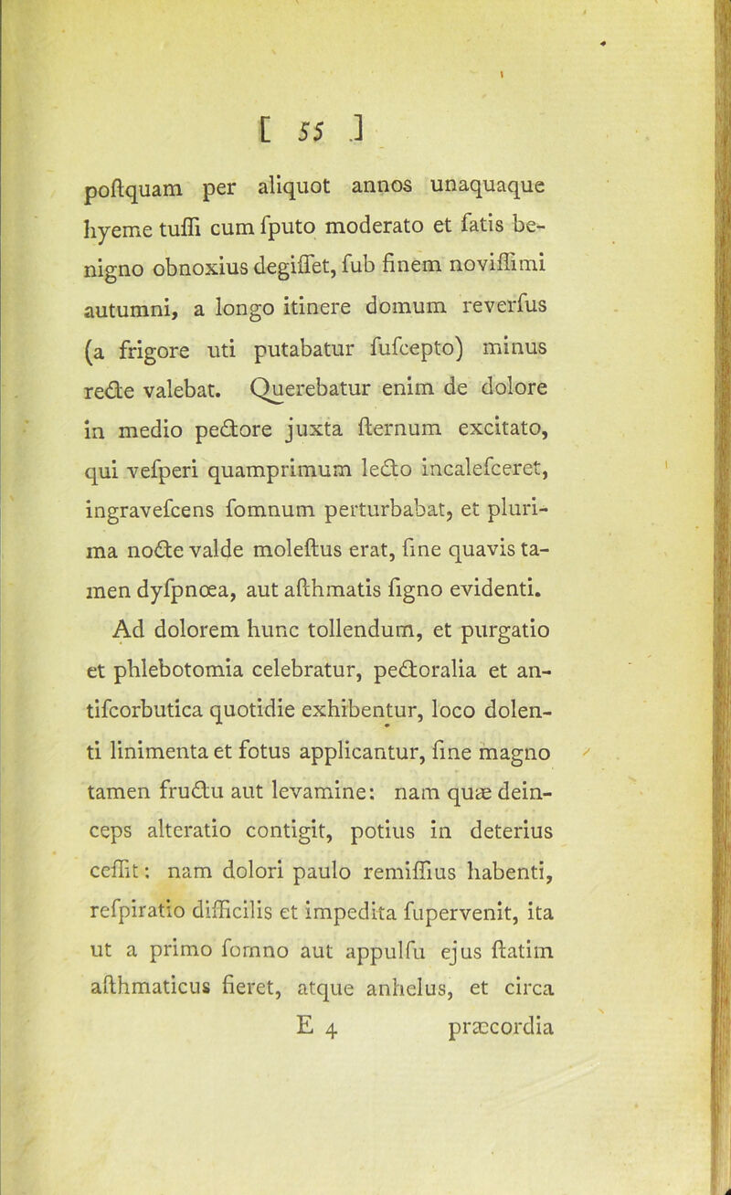 poftquam per aliquot annos unaquaque hyeme tuffi cum fputo moderato et fatis be- nigno obnoxius degiffet, fub finem noviffimi autumni, a longo itinere domum reverfus (a frigore uti putabatur fufcepto) minus rede valebat. Querebatur enim de dolore in medio pedore juxta fternum excitato, qui vefperi quamprimum ledo incalefceret, ingravefcens fomnum perturbabat, et pluri- ma node valde moleftus erat, fine quavis ta- men dyfpnoea, aut allhmatis figno evident!. Ad dolorem hunc tollendum, et purgatio et phlebotomia celebratur, pedoralia et an- tifcorbutica quotidie exhibentur, loco dolen- ti linimentaet fotus applicantur, fine magno tamen frudu aut levamine: nam qum dein- ceps alteratio contigit, potius in deterius ceffit: nam dolori paulo remilfius habenti, refpiratio diflicilis et impedita fupervenit, ita ut a primo fomno aut appulfu ejus ftatim afthmaticus fieret, atque anhelus, et circa E 4 praecordia