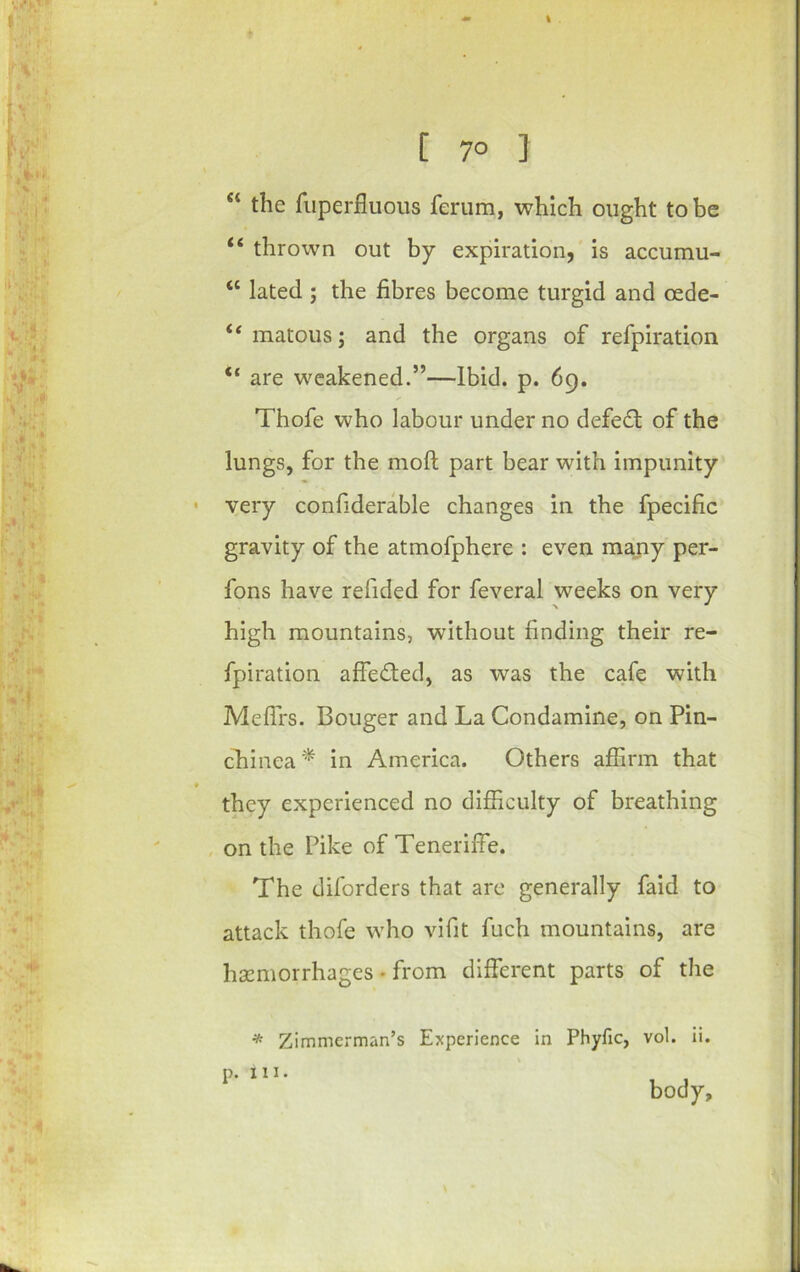 “ the fuperfluoiis ferum, which ought to be “ thrown out by expiration, is accumu- “ lated ; the fibres become turgid and oede- ‘Mnatous; and the organs of refpiration “ are weakened.”—Ibid. p. 69. Thofe who labour under no defedl of the lungs, for the moft part bear with impunity very confiderable changes in the fpecific gravity of the atmofphere : even many per- fons have refided for feveral weeks on very high mountains, without finding their re- fpiration alfedied, as was the cafe with Meffrs. Bouger and La Condamine, on Pin- cdiinea''*^ in America. Others affirm that they experienced no difficulty of breathing on the Pike of TenerifFe. The diforders that arc generally faid to attack thofe who vifit fuch mountains, are hemorrhages • from different parts of the * Zimmerman’s Experience in Phyfic, vol. ii. p. in. body.