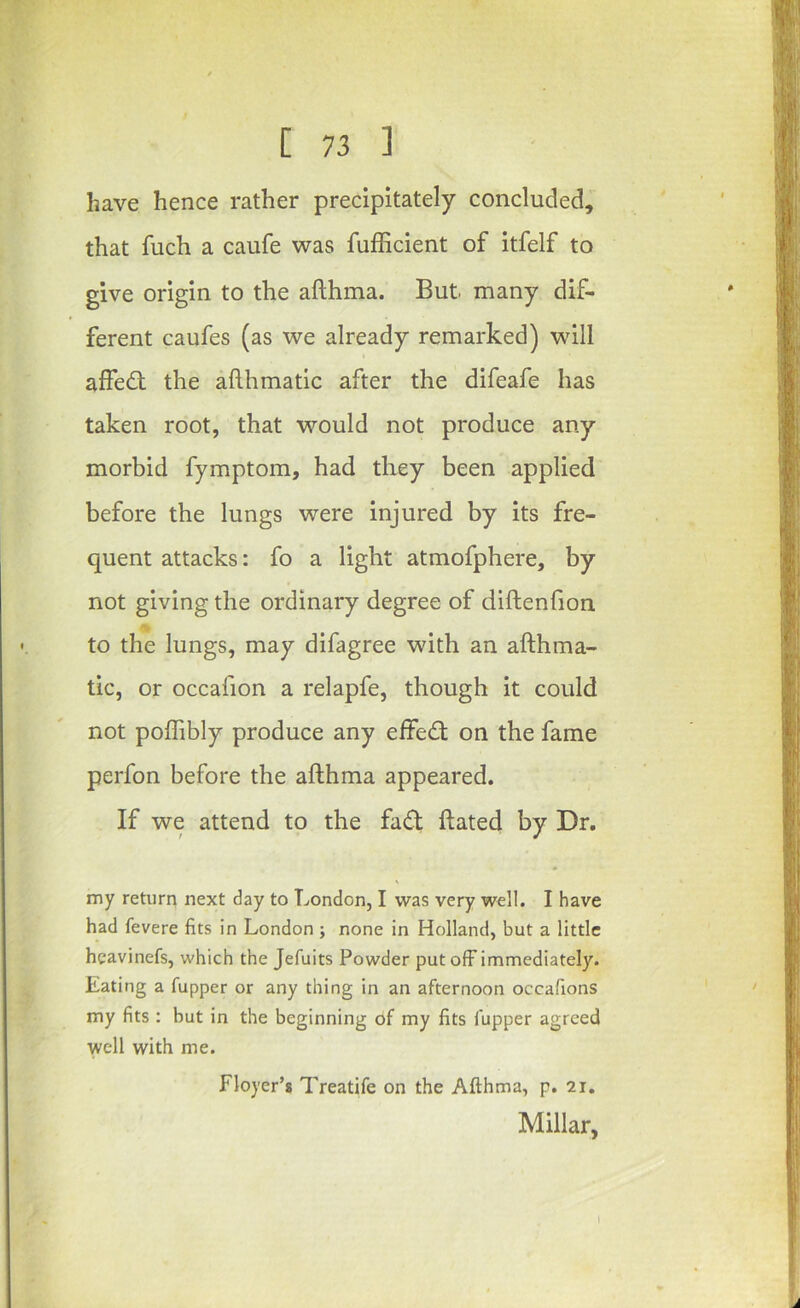 have hence rather precipitately concluded, that fuch a caufe was fufficient of itfelf to give origin to the afthma. But many dif- ferent caufes (as we already remarked) wull affe<St the afthmatic after the difeafe has taken root, that would not produce any morbid fymptom, had they been applied before the lungs were injured by its fre- quent attacks: fo a light atmofphere, by not giving the ordinary degree of diftenfion to the lungs, may difagree with an afthma- tic, or occafion a relapfe, though it could not poffibly produce any effect on the fame perfon before the afthma appeared. If we attend to the fad; ftated by Dr. my return next day to London, I was very well. I have had fevere fits in London ; none in Holland, but a little hcavinefs, which the Jefuits Powder put off immediately. Eating a fupper or any thing in an afternoon occafions my fits : but in the beginning of my fits fupper agreed well with me. Floyer’s Treatife on the Afthma, p. 2i, Millar, I