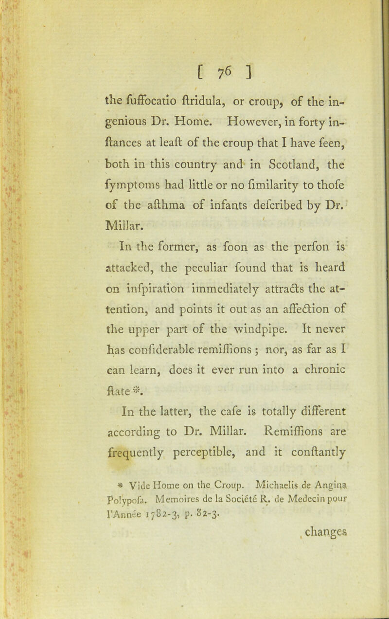 the fufFocatio ftridula, or croup, of the in- genious Dr. Home. However, in forty in- ftances at leaft of the croup that I have feen, both in this country and in Scotland, the fymptoms had little or no fimilarity to thofe of the afthma of infants defcribed by Dr.- Millar. In the former, as foon as the perfon is attacked, the peculiar found that is heard on infpiration immediately attrads the at- tention, and points it out as an affection of the upper part of the windpipe. It never has confiderable remiflions ; nor, as far as I can learn, does it ever run into a chronic ftate In the latter, the cafe is totally different according to Dr. Millar. Remiffions are frequently perceptible, and it conftantly * Vide Home on the Croup. Michaelis de Angina Polypofa. Memoires de la Societe R. de Medecin pour I’Annee 1782-3, p. 82-3. ,changes