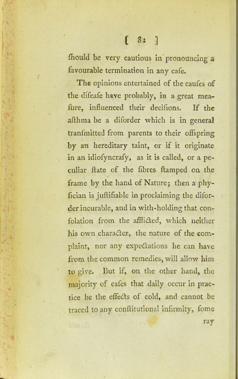 t ] jfhoulcl be very cautious in' pronouncing a favourable termination in any cafe. The opinions entertained of the caufes of the difeafe have probably, in a great mea- fure, influenced their decifions. If the afthina be a diforder which is in general tranfmitted from parents to their offspring by an hereditary taint, or if it originate in an idiofyncrafy, as it is called, or a pe- culiar ftate of the fibres flamped on the frame by the hand of Nature} then a phy- fician is juftifiable in proclaiming the difor- der incurable, and in with-holding that con- folation from the afflided, which neither his own charader, the nature of the com- plaint, nor any expedations he can have from the common remedies, will allow him to give. But if, on the other hand, the majority of cafes that daily occur in prac- tice be the effeds of cold, and cannot be traced to any conflitutional infirmity, fome ray