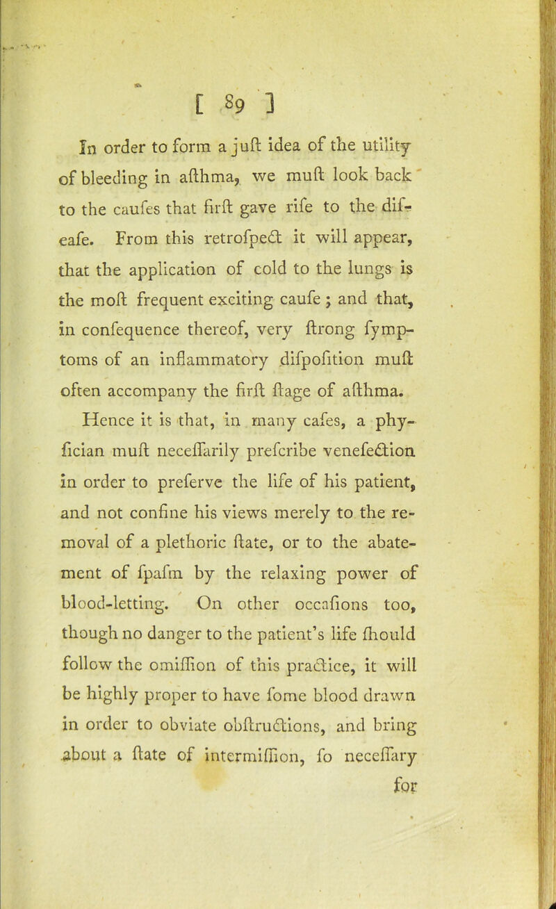 In order to form a juft idea of the utility of bleeding in afthma, we muft look back ‘ to the caufes that firft gave rife to the dif- eafe. From this retrofped; it will appear, that the application of cold to the lungs is the moft frequent exciting caufe ; and that, in confequence thereof, very ftrong fymp- toms of an inflammatory difpofition muft often accompany the firft ftage of afthma. Hence it is that, in many cafes, a phy- fician muft neceflfarily prefcribe venefe£tion in order to preferve the life of his patient, and not confine his views merely to the re- moval of a plethoric ftate, or to the abate- ment of fpafin by the relaxing power of blood-letting. On other occafions too, though no danger to the patient’s life fhould follow the omifflon of this praClice, it will be highly proper to have fome blood drawn in order to obviate obftrudions, and bring about a ftate of intermillion, fo necelfary for