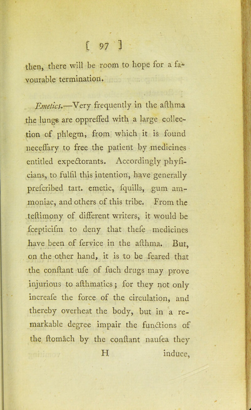 then, there will be room to hope for a fa- vourable termination* Emetics.—Very frequently in the afthma the lunge are opprefled with a large collec- tion of phlegm, from which it is found neceflary to free the patient by medicines' entitled expedorants. Accordingly phyfi- cians, to fulfil this intention, have generally prefcribed tart, emetic, fquills, gum am- moniac, and others of this tribe. From the teftimony of different writers, it would be fcepticifm to deny that thefe medicines have been of fervice in the afthma. But, on the other hand, it is to be feared that •the conftant ufe of fuch drugs may prove injurious to afthmatics; for they not only increafe the force of the circulation, and thereby overheat the body, but in a re- markable degree Impair the fundions of the ftomach by the conftant naiifca they H induce,