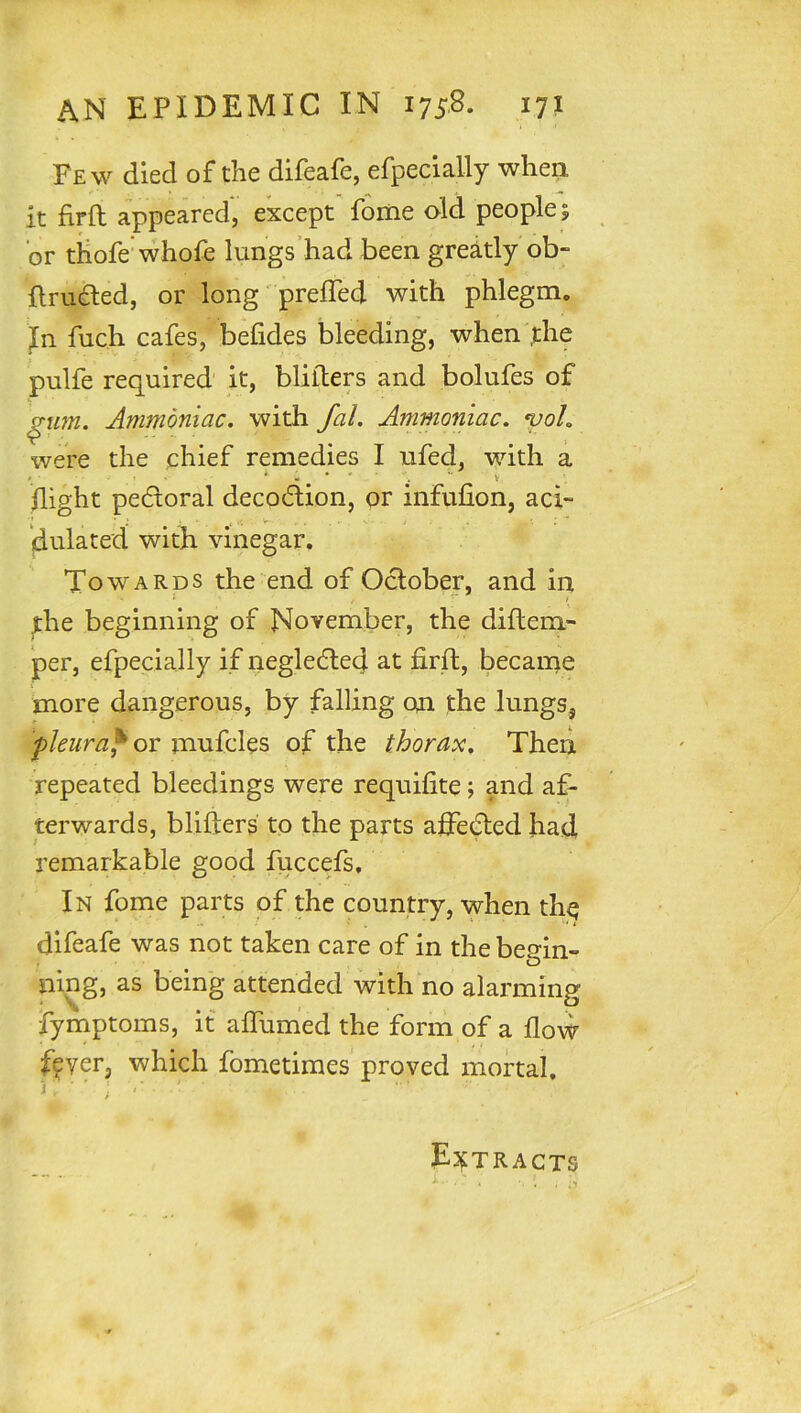 Few died of the difeafe, efpecially when it firfl appeared, except foiiie old people; or tiiofe whofe lungs’had been greitly ob- ftru^ed, or long preffed with phlegm. Jn fuch cafes, befides bleeding, when ,the pulfe required it, blilters and bolufes of ^im. Ammoniac, with fal. Ammoniac. yoL were the chief remedies I ufed, with a night pedtoral decodtion, or infufion, aci- dulated with vinegar. Towards the end of Oclober, and in ^he beginning of November, the diftem- per, efpecially if negledled at firft, became more dangerous, by falling on the lungs, pleura^ GV mufcles of the thorax. Then repeated bleedings were requifite; and af- terwards, blifters to the parts affe^ed had, remarkable good fuccefs. In fome parts of the country, when th^ difeafe was not taken care of in the begin- ning, as being attended with no alarming fyinptoms, it alfumed the form of a flow fever, which fometimes proved mortal. i , ' ; ' EjtTRACTS