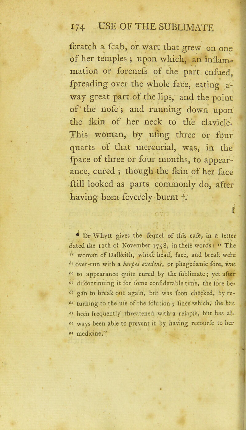 fcratch a fcab, or wart that grew on one of her temples ; upon which, an inflam- mation or forenefs of the part enfued, fpreading over the whole face, eating a- way great part of the lips, and the point of* the nofe ; and running down upon the fliin of her neck to the clavicle. This woman, by ^ufing three or fdur quarts of that mercurial, was, in the fpace of three or four months, to appear- ance, cured ; though the Ikin of her face Hill looked as parts commonly do, after .<1 ** having been leverely burnt f; f ^ 1 • 1 * Dr Whytt gives the fequel of this cafe^ in a letter ^ i - j ■ I ■ . > dated the iith of November lyjS, in thefe w'ords: “ The “ woman of Dalheith, whofe head, face, and bread: were ‘‘ over-run with a herpes exedens, pr phagedasnic fore, was “ to appearance quite cured by the fublimate; yet after “ difcontinuing it for fome confiderable time, the fore Le- “ gan to break out again, but was foon checked, by re- turning to the ufe of the folution ; fince which,' flie has “ been frequently threatened with a relapfe, but has al- “ ways been able to prevent it by having recourfe to her medicine.”