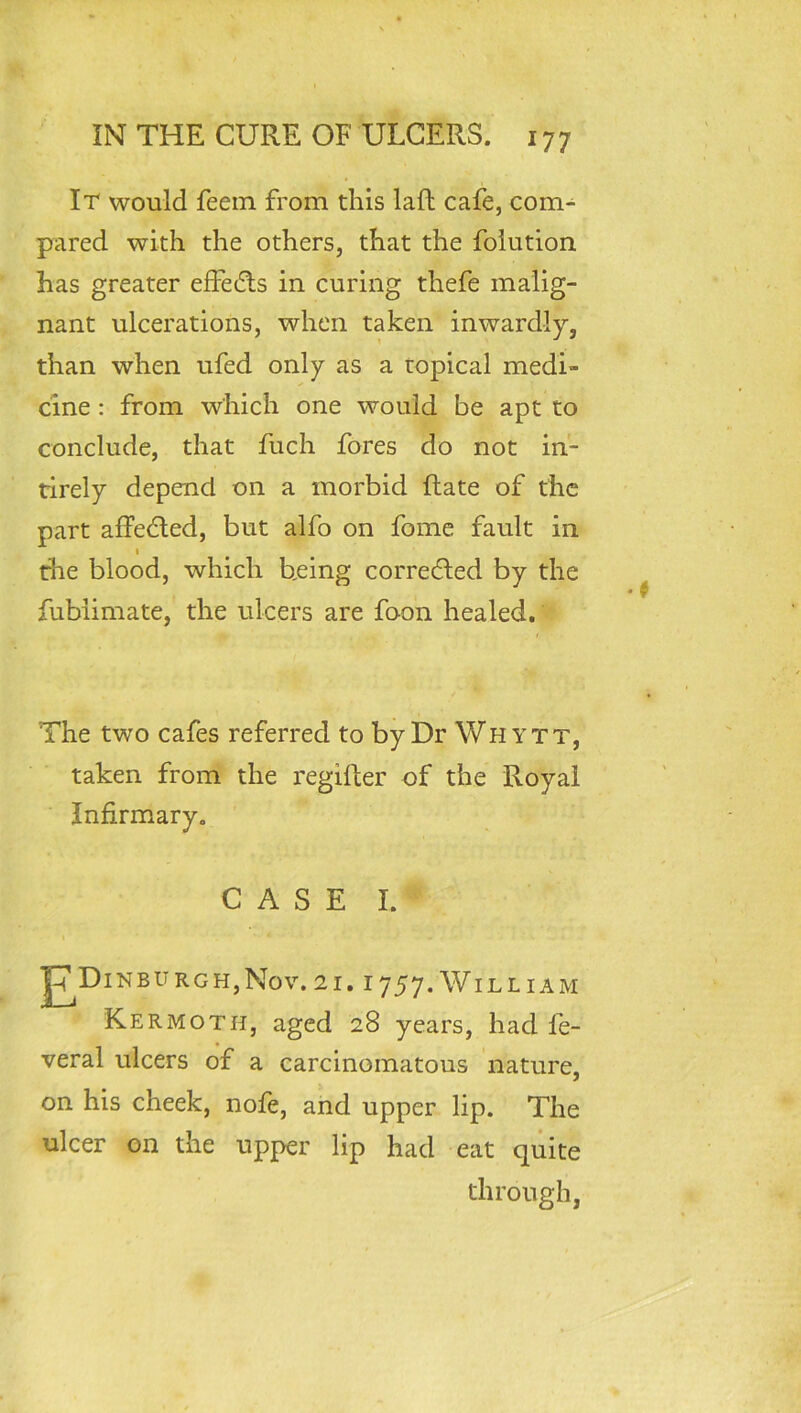 It would feem from this laft cafe, com- pared with the others, that the foiution has greater effetRs in curing thefe malig- nant ulcerations, when taken inwardly, than when ufed only as a topical medi- cine : from which one would be apt to conclude, that fuch fores do not in- tirely depend on a morbid Rate of the part affedled, but alfo on fome fault in I the blood, which being corrected by the fubiimate, the ulcers are foon healed. The two cafes referred to by Dr Why tt, taken from the regifter of the Royal Infirmary. CASE I. |7Dinburgh,Nov. 21.1757. William Kermoth, aged 28 years, had fe- veral ulcers of a carcinomatous nature, on his cheek, nofe, and upper lip. The ulcer on the upper lip had eat quite through,