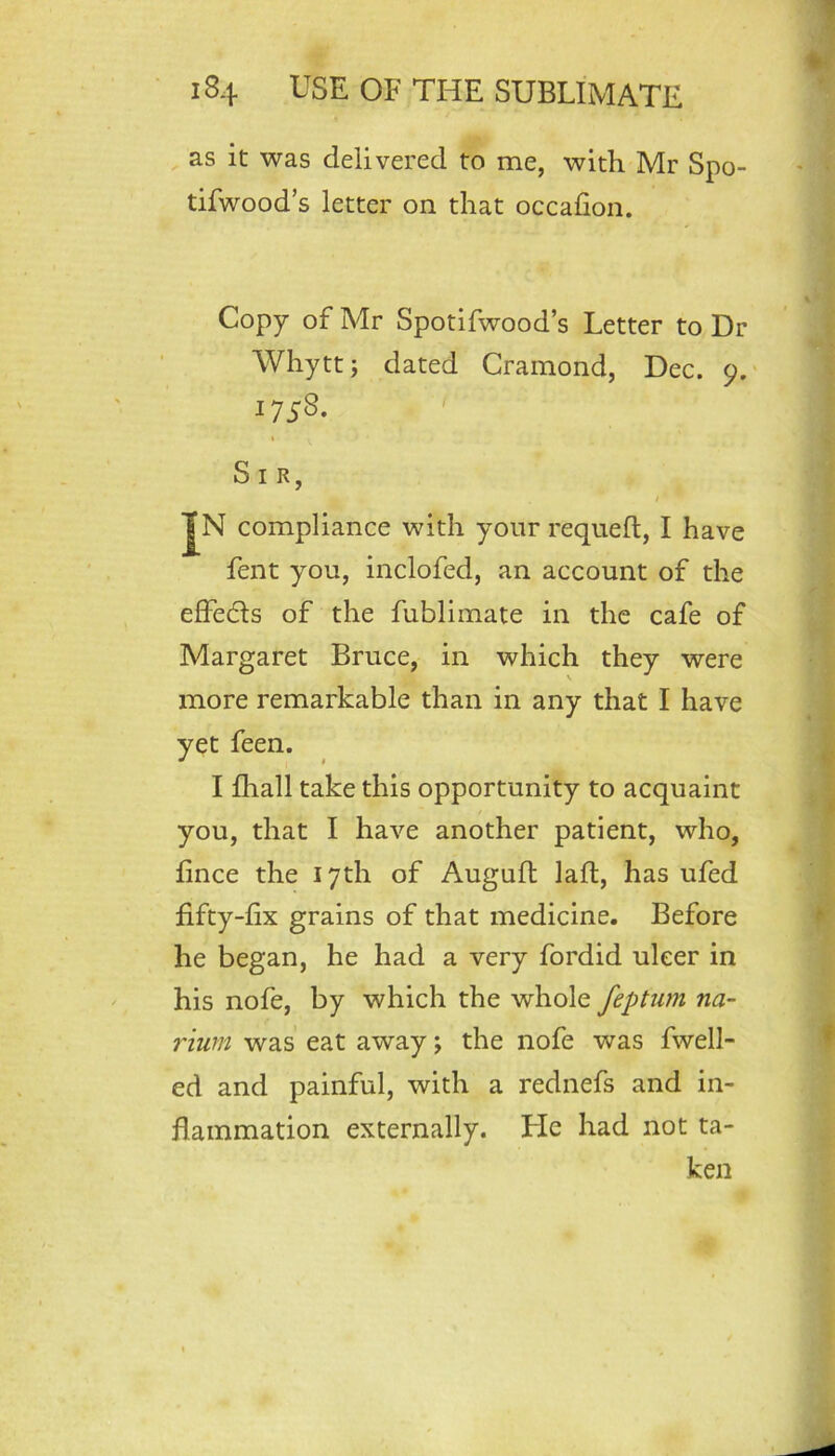 as it was delivered to me, with Mr Spo- tifwood’s letter on that occallon. Copy of Mr Spotifwood’s Letter to Dr Whytt; dated Crainond, Dec. 9. 1758. Sir, I JN compliance with your requeft, I have fent you, inclofed, an account of the effedls of the fublimate in the cafe of Margaret Bruce, in which they were more remarkable than in any that I have yet feen. I fliall take this opportunity to acquaint you, that I have another patient, who, fince the 17th of Augufl lafl, has ufed fifty-fix grains of that medicine. Before he began, he had a very fordid ulcer in his nofe, by which the whole feptiim na~ riurn was eat away; the nofe was fwell- ed and painful, with a rednefs and in- flammation externally. He had not ta- ken