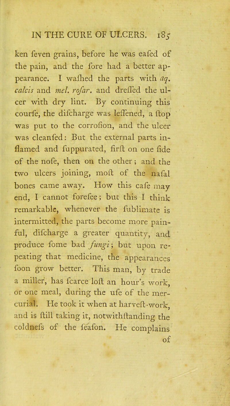 ken feven grains, before he was eafed of the pain, and the fore had a better ap- pearance. I waflied the parts with aq, calcis and 7nel. rofar, and dreffed the ul- cer with dry lint. By continuing this courfe, the difcharge was leffened, a ftop ' was put to the corrofion, and the ulcer was cleanfed: But the external parts in- flamed and fuppurated, firft on one fide of the nofe, then on the other; and the two ulcers joining, moft of the nafal bones came away. How this cafe may end, I cannot forefee; but this I think remarkable, whenever the fublimate is intermitted, the parts become more pain- ful, difcharge a greater quantity, and produce fome bad fungi; but upon re- peating that medicine, the appearances foon grow better. This man, by trade a miller, has fcarce loll an hour’s work, or one meal, during the ufe of the mer- curial. He took it when at harvefl-work, and is ftiil taking it, notwithflanding the coldnefs of the fe^afon. He complains of