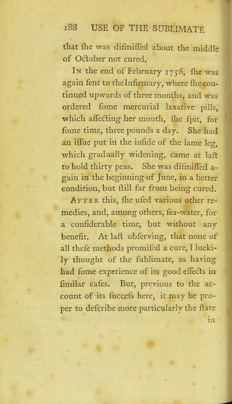 that ftie was difmifTed about the middle of Ocftober not cured. In the end of February fhe was again fent to the Infirmary, where fhe con- tinued upwards of three months, and was ordered fome mercurial laxative pills, which affe(51ing her mouth, fhe fpit, for fome time, three pounds a day. She had an iffue put in the infide of the lame leg, which gradually widening, came at laft to hold thirty peas. She was difmifTed a- gain in the beginning of June, in a better condition, but flill far from being cured. After this, fhe ufed various other re- medies, and, among others, fea-water, for a confiderable time, but without any benefit. At laft obferving, that none of all thefe methods promifed a cure, I lucki- ly thought of the fublimate, as having had fome experience of its good effects in fimilar cafes. But, previous to the ac- count of its fucc.efs here, it may be pro- per to defcribe more particularly the date m