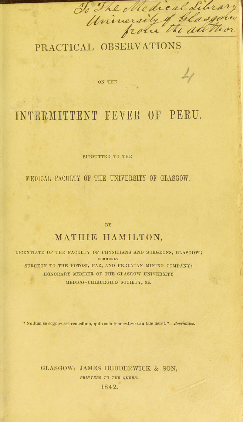 PRACTICAL OBSERVATIONS ON THE INTERMITTENT FEVER OF PERU SUBMITTED TO THE MEDICAL EACULTY OE THE UNIVERSITY OE GLASGOW. BY MATHIE HAMILTON, LICENTIATE OF THE FACULTY OF PHYSICIANS AND SURGEONS, GLASGOW FORMERLY SURGEON TO THE POTOSI, PAZ, AND PERUVIAN MINING COMPANY; HONORARY MEMBER OP THE GLASGOW UNIVERSITY MEDICO-CHIRURGICO SOCIETY, &c. “ Nullum Bc cognovisse remedlum, quin solo tompestiro usu tale fteret.—JBoerhaave. GLASGOW: JAMES IIEDDERWICK & SON, PIUSTERS TO THE QUEEN, 1842.