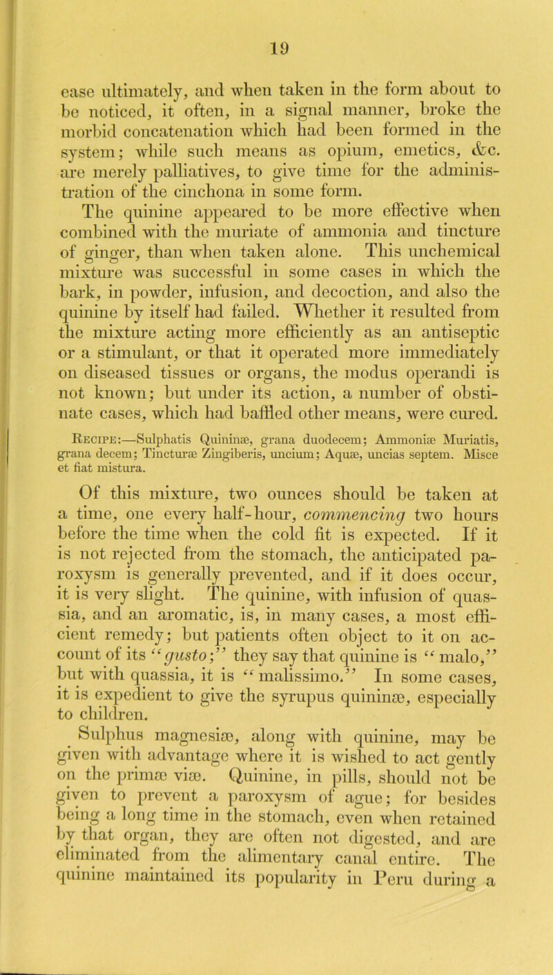ease ultimately, and when taken in the form about to be noticed, it often, in a signal manner, broke the morbid concatenation which had been formed in the system; while such means as opium, emetics, &c. are merely palliatives, to give time for the adminis- tration of the cinchona in some form. The quinine appeared to be more effective when combined with the muriate of ammonia and tincture of ginger, than when taken alone. This unchemical mixtm'e was successful in some cases in which the bark, in powder, infusion, and decoction, and also the quinine by itself had failed. Whether it resulted from the mixture acting more efficiently as an antiseptic or a stimulant, or that it operated more immediately on diseased tissues or organs, the modus operandi is not known; but under its action, a number of obsti- nate cases, which had baffled other means, were cured. Recipe:—Sulphatls Qiilninae, grana duodecem; Ammoniae Muriatis, gi’ana decern; Tinctui’ae Zingiberis, micium; Aquae, uncias septem. Misce et fiat mistura. Of this mixture, two ounces should be taken at a time, one eveiy half-hour, commencing two hours before the time when the cold fit is expected. If it is not rejected fi’om the stomach, the anticipated pa- roxysm is generally prevented, and if it does occur, it is very slight. The quinine, with infusion of quas- sia, and an aromatic, is, in many cases, a most effi- cient remedy; but patients often object to it on ac- count of its “gusto;” they say that quinine is “ malo,” but with quassia, it is malissimo.’ In some cases, it is expedient to give the syrupus quinina), especially to children. ^ Sulplnis magnesise, along with quinine, may be given with advantage where it is wished to act gently on the primo) vise. Quinine, in pills, should not be given to prevent a paroxysm of ague; for besides being a long time in the stomach, even when retained by that organ, they are often not digested, and are eliminated from the alimentary canal entire. The quinine maintained its popularity in Peru during a