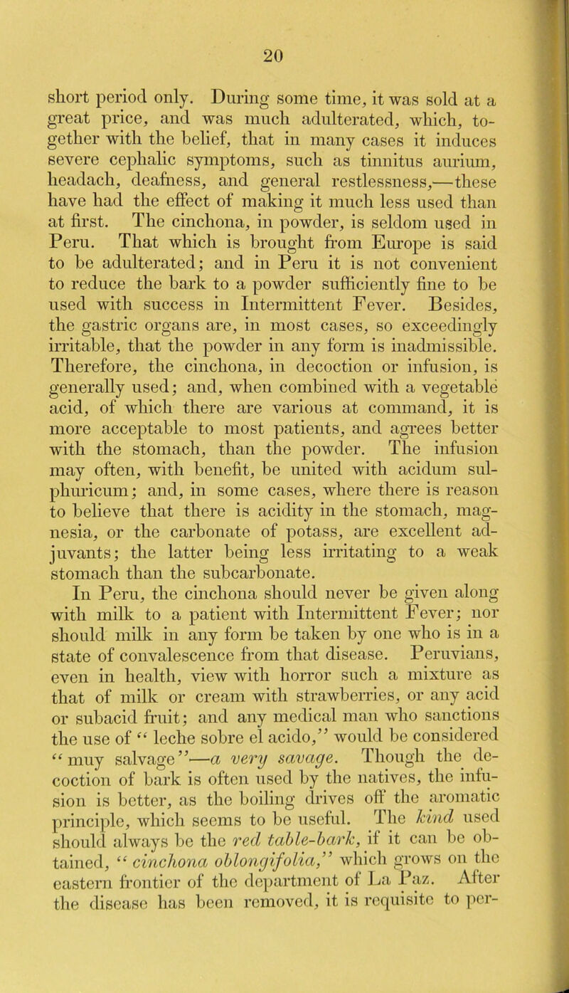 short period only. During some time, it was sold at a great price, and was much adulterated, which, to- gether with the behef, that in many cases it induces severe cephalic symptoms, such as tinnitus aurium, headach, deafness, and general restlessness,—these have had the effect of making it much less used than at first. The cinchona, in powder, is seldom used in Peru. That which is brought ft-om Europe is said to be adulterated; and in Peru it is not convenient to reduce the bark to a powder sufficiently fine to be used with success in Intermittent Fever. Besides, the gastric organs are, in most cases, so exceedingly irritable, that the powder in any form is inadmissible. Therefore, the cinchona, in decoction or infusion, is generally used; and, when combined with a vegetable acid, of which there are various at command, it is more acceptable to most patients, and agrees better with the stomach, than the powder. The infusion may often, with benefit, be united with acidum sul- phuricum; and, in some cases, where there is reason to believe that there is acidity in the stomach, mag- nesia, or the carbonate of potass, are excellent ad- juvants; the latter being less irritating to a weak stomach than the subcarbonate. In Peru, the cinchona should never be given along with milk to a patient with Intermittent Fever; nor should milk in any form be taken by one who is in a state of convalescence from that disease. Peruvians, even in health, view with horror such a mixture as that of milk or cream with strawberries, or any acid or subacid fniit; and any medical man who sanctions the use of leche sobre el acido,” would be considered muy salvage”'—a very savage. Though the de- coction of bark is often used by the natives, the infu- sion is better, as the boiling drives off the aromatic principle, which seems to be useful. The kind used should always be the red table-bark, if it can be ob- tained, “cinchona oblongifolia,” which grows on the eastern frontier of the department of I^a Paz. After the disease has been removed, it is requisite to ]ier-