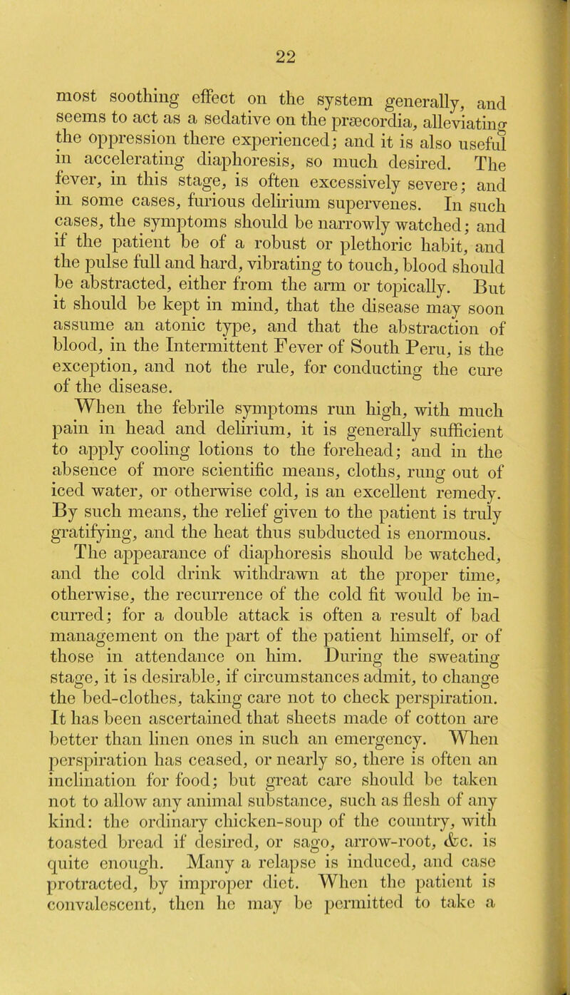 most soothing efFect on the system generally, and seems to act as a sedative on the prsecordia, alleviatino- the oppression there experienced; and it is also useful in accelerating diaphoresis, so much desired. The fever, in this stage, is often excessively severe; and in some cases, furious delirium supervenes. In such cases, the symptoms should be narrowly watched; and if the patient be of a robust or plethoric habit, and the pulse full and hard, vibrating to touch, blood should be abstracted, either from the arai or topically. But it should be kept in mind, that the disease may soon assume an atonic type, and that the abstraction of blood, in the Intermittent Fever of South Peru, is the exception, and not the rule, for conducting the cure of the disease. When the febrile symptoms run high, with much pain in head and delirium, it is generally sufficient to apply cooling lotions to the forehead; and in the absence of more scientific means, cloths, rung out of iced water, or otherwise cold, is an excellent remedy. By such means, the relief given to the patient is truly gratifying, and the heat thus subducted is enormous. The appearance of diaphoresis shonld be watched, and the cold drink withdrawn at the proper time, otherwise, the recurrence of the cold fit would be in- curred; for a double attack is often a resnlt of bad management on the part of the patient himself, or of those in attendance on him. During the sweating stage, it is desirable, if circumstances admit, to change the bed-clothes, taking care not to check perspiration. It has been ascertained that sheets made of cotton are better than linen ones in such an emergency. Wlien perspiration has ceased, or nearly so, there is often an inclination for food; but great care should be taken not to allow any animal substance, such as flesh of any kind: the ordinary chicken-souj) of the country, with toasted bread if desired, or sago, arrow-root, &c. is quite enough. Many a relapse is induced, and case protracted, by improper diet. When the patient is convalescent, then he may be permitted to take a