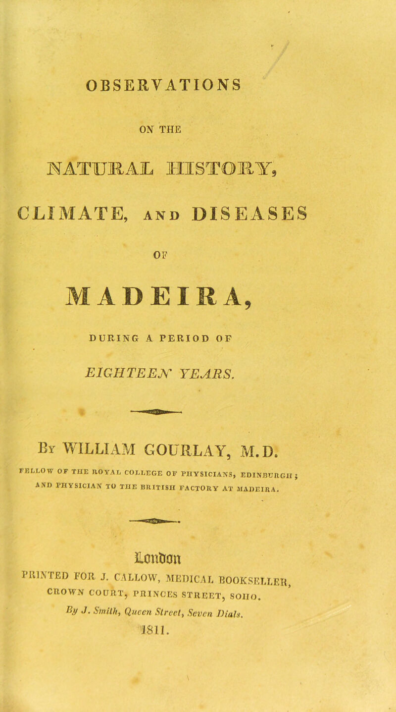 OBSERVATIONS ON THE NATUMAJL HISTORY, CLIMATE, and DISEASES OF M A D EIRA, DURING A PERIOD OP EIGHTEEN YEARS. By WILLIAM GOURLAY, M.D. FELLOW OF THE ROYAL COLLEGE OF PHYSICIANS, EDINBURGH } AND PHYSICIAN TO THE BRITISH FACTORY AT MADEIRA. neutron PliLNTED FOR J. CALLOW, MEDICAL BOOKSELLER, CROWN COURT, PRINCES STREET, SOIIO. By J. Smith, Queen Street, Seven Dials. 3811.