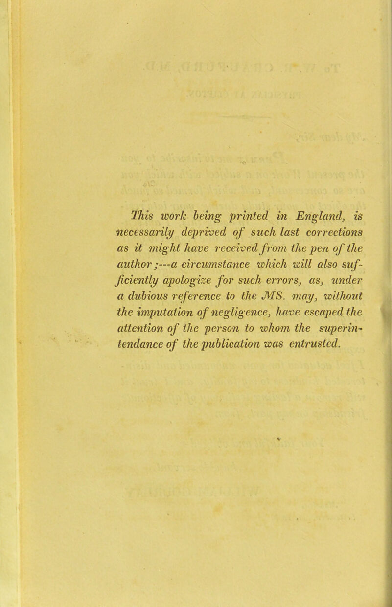 necessarily deprived of such last corrections as it might have received from the pen of the author;—a circumstance which will also suf- ficiently apologize for such errors, as, under a dubious reference to the MS. may, without the imputation of negligence, have escaped the attention of the person to whom the superin- tendance of the publication was entrusted.