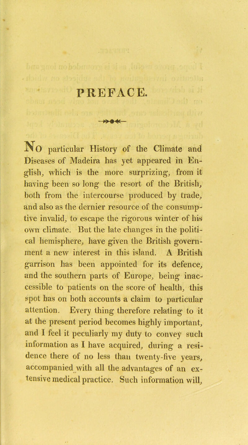 PREFACE. J>0 particular History of the Climate and Diseases of Madeira has yet appeared in En- glish, which is the more surprizing, from it having been so long the resort of the British, both from the intercourse produced by trade, and also as the dernier resource of the consump- tive invalid, to escape the rigorous winter of his own climate. But the late changes in the politi- cal hemisphere, have given the British govern- ment a new interest in this island. A British garrison has been appointed for its defence, and the southern parts of Europe, being inac- cessible to patients on the score of health, this spot has on both accounts a claim to particular attention. Every thing therefore relating to it at the present period becomes highly important, and I feel it peculiarly my duty to convey such information as I have acquired, during a resi- dence there of no less than twenty-five years, accompanied with all the advantages of an ex- tensive medical practice. Such information will.