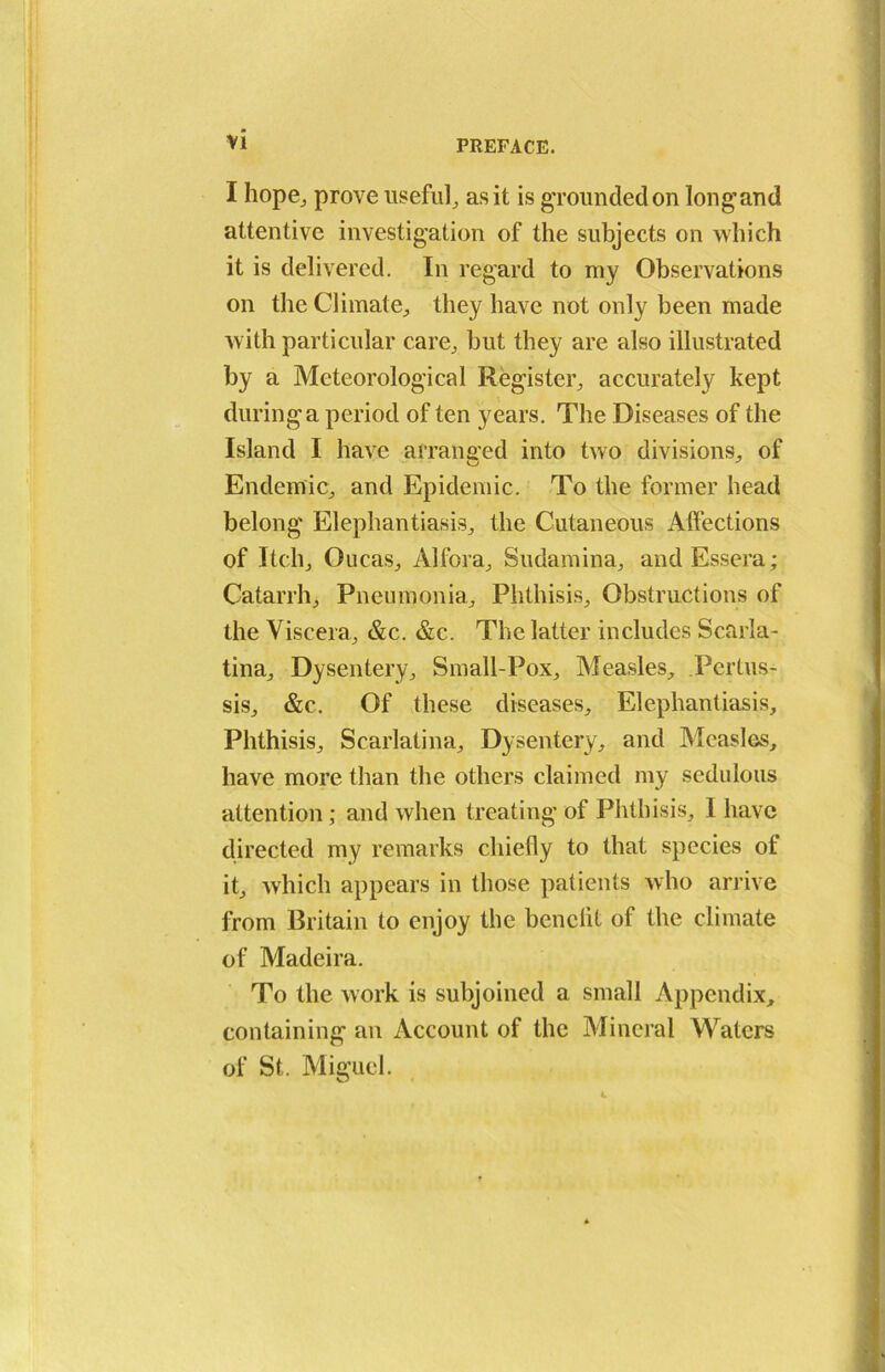 VI I hope, prove useful, as it is grounded on longand attentive investigation of the subjects on which it is delivered. In regard to my Observations on the Climate, they have not only been made with particular care, but they are also illustrated by a Meteorological Register, accurately kept during a period of ten years. The Diseases of the Island I have arranged into two divisions, of Endemic, and Epidemic. To the former head belong Elephantiasis, the Cutaneous Affections of Itch, Oucas, Alfora, Sudamina, andEssera; Catarrh, Pneumonia, Phthisis, Obstructions of the Viscera, &c. &c. The latter includes Scarla- tina, Dysentery, Small-Pox, Measles, Pertus- sis, &c. Of these diseases. Elephantiasis, Phthisis, Scarlatina, Dysentery, and Measles, have more than the others claimed my sedulous attention; and when treating of Phthisis, I have directed my remarks chiefly to that species of it, which appears in those patients who arrive from Britain to enjoy the benefit of the climate of Madeira. To the work is subjoined a small Appendix, containing an Account of the Mineral Waters of St. Miffucl.